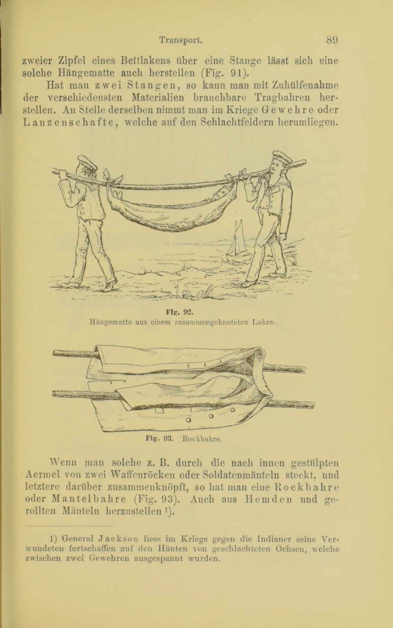 zweier Zipfel eines Bettlakens über eine Stange lässt sich eine solche Hängematte auch hersteilen (Fig. 91). Hat man zwei Stangen, so kann man mit Zuhülfenahme der verschiedensten Materialien brauchbare Tragbahren her- steilen. An Stelle derselben nimmt man im Kriege Gewehre oder Lanzenschafte, welche auf den Schlachtfeldern herumliegen. Hiingoraatto aus einem zusamiuongoknoteten Laken. Wenn man solche z. B. durch die nach innen gestülpten Aermel von zwei Wartenröcken oder Soldatenmänteln steckt, und letztere darüber zusammenknöpft, so hat man eine Rockbahre oder Mantel bahre (Fig. 93). Auch aus Hemden und ge- rollten Mänteln herzustellen >). 1) General Jackson liess in» Kriege gegen die Indianer seine Ver- wundeten fortschaffen auf den Häuten von geschlachteten Ochsen, welche zwischen zwei Gewehren ausgespaunt wurden.