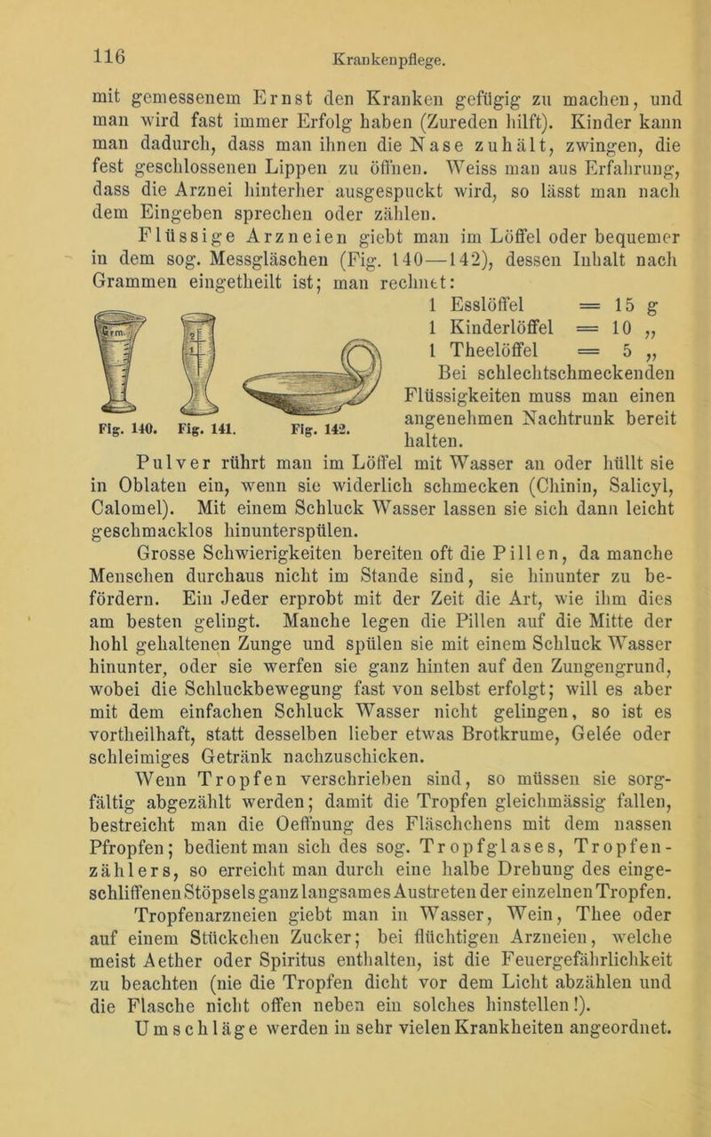 v r mit gemessenem Ernst den Kranken gefügig zu macken, und man wird fast immer Erfolg haben (Zureden hilft). Kinder kann man dadurch, dass man ihnen die Nase zuhält, zwingen, die fest geschlossenen Lippen zu öffnen. Weiss man aus Erfahrung, dass die Arznei hinterher ausgespuckt wird, so lässt man nach dem Eingeben sprechen oder zählen. Flüssige Arzneien gieht man im Löffel oder bequemer in dem sog. Messgläschen (Fig. 140—142), dessen Inhalt nach Grammen eingetkeilt ist; man rechnet: 1 Esslöffel = 15 g 1 Kinderlöffel = 10 1 Tkeelöffel = 5 Bei schlechtschmeckenden Flüssigkeiten muss man einen „. 14ft 4., angenehmen Nachtrunk bereit Fig. 140. Fig. 141. Fig. 142. , ® halten. Pulver rührt man im Löffel mit Wasser an oder hüllt sie in Oblaten ein, wenn sie widerlich schmecken (Chinin, Salicyl, Calomel). Mit einem Schluck Wasser lassen sie sich dann leicht geschmacklos hinunterspülen. Grosse Schwierigkeiten bereiten oft die Pili en, da manche Menschen durchaus nicht im Stande sind, sie hinunter zu be- fördern. Ein Jeder erprobt mit der Zeit die Art, wie ihm dies am besten gelingt. Manche legen die Pillen auf die Mitte der hohl gehaltenen Zunge und spülen sie mit einem Schluck Wasser hinunter, oder sie werfen sie ganz hinten auf den Zungengrund, wobei die Schluckbewegung fast von selbst erfolgt; will es aber mit dem einfachen Schluck Wasser nicht gelingen, so ist es vortheilhaft, statt desselben lieber etwas Brotkrume, Gelee oder schleimiges Getränk nachzuschicken. Wenn Tropfen verschrieben sind, so müssen sie sorg- fältig abgezählt werden; damit die Tropfen gleichmässig fallen, bestreicht man die Oeffnung des Fläschchens mit dem nassen Pfropfen; bedient man sich des sog. Tropf glases, Tropfen- zählers, so erreicht man durch eine halbe Drehung des einge- schliffenen Stöpsels ganz langsames Austreten der einzelnen Tropfen. Tropfenarzneien giebt man in Wasser, Wein, Thee oder auf einem Stückchen Zucker; bei flüchtigen Arzneien, welche meist Aether oder Spiritus enthalten, ist die Feuergefährlichkeit zu beachten (nie die Tropfen dicht vor dem Licht abzäklen und die Flasche nicht offen neben ein solches hinstellen!). Umschläge werden in sehr vielen Krankheiten angeordnet.