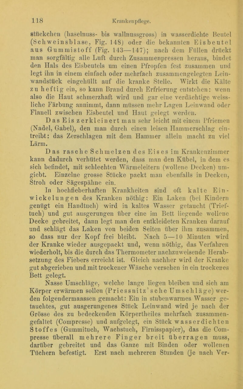 Stückchen (haselnuss- bis wallnussgross) in wasserdichte Beutel (Schweinsblase, Fig. 148) oder die bekannten Eisbeutel aus Gummistoff (Fig. 143—147); nach dem Füllen drückt man sorgfältig alle Luft durch Zusammenpressen heraus, bindet den Hals des Eisbeutels um einen Pfropfen fest zusammen und legt ihn in einem einfach oder mehrfach zusammengelegten Lein- wandstück eingehüllt auf die kranke Stelle. Wirkt die Kälte zu heftig ein, so kann Brand durch Erfrierung entstehen: wenn also die Haut schmerzhaft wird und gar eine verdächtige weiss- liche Färbung annimmt, dann müssen mehr Lagen Leinwand oder Flanell zwischen Eisbeutel und Haut gelegt werden. Das Eis zerkleinert man sehr leicht mit einem Pfriemen (Nadel, Gabel), den man durch einen leisen Hammerschlag ein- treibt: das Zerschlagen mit dem Hammer allein macht zu viel Lärm. Das rasche Schmelzen des Eises im Krankenzimmer kann dadurch verhütet werden, dass man den Kübel, in dem es sich befindet, mit schlechten Wärmeleitern (wollene Decken) um- giebt. Einzelne grosse Stücke packt man ebenfalls in Decken, Stroh oder Sägespähne ein. In hochfieberhaften Krankheiten sind oft kalte Ein- w icke lun gen des Kranken nöthig: Ein Laken (bei Kindern genügt ein Handtuch) wird in kaltes Wasser getaucht (Trief- tuch) und gut ausgerungen über eine im Bett liegende wollene Decke gebreitet, dann legt man den entkleideten Kranken darauf und schlägt das Laken von beiden Seiten über ihm zusammen, so dass nur der Kopf frei bleibt. Nach 5—10 Minuten wird der Kranke wieder ausgepackt und, wenn nöthig, das Verfahren wiederholt, bis die durch das Thermometer nachzuweisende Herab- setzung des Fiebers erreicht ist. Gleich nachher wird der Kranke gut abgerieben und mit trockener Wäsche versehen in ein trockenes Bett gelegt. Nasse Umschläge, welche lange liegen bleiben und sich am Körper erwärmen sollen (Priessnitz’sehe Umschläge) wer- den folgendermaassen gemacht : Ein in stubenwarmes Wasser ge- tauchtes, gut ausgerungenes Stück Leinwand wird je nach der Grösse des zu bedeckenden Körpertheiles mehrfach zusammen- gefaltet (Comprcsse) und aufgelegt, ein Stück wasserdichten Stoffes (Gummituch, Wachstuch, Firnisspapier), das die Com- presse überall mehrere Finger breit überragen muss, darüber gebreitet und das Ganze mit Binden oder wollenen Tüchern befestigt. Erst nach mehreren Stunden (je nach Ver-