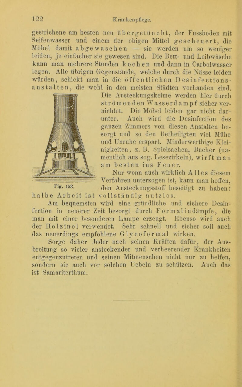 gestrichene am besten neu übergetüncht, der Fassboden mit Seifenwasser und einem der obigen Mittel gescheuert, die Möbel damit ab ge waschen — sie werden um so weniger leiden, je einfacher sie gewesen sind. Die Bett- und Leibwäsche kann man mehrere Stunden kochen und dann in Carbolwasser legen. Alle übrigen Gegenstände, welche durch die Nässe leiden würden, schickt man in die öffentlichen D esinfections- anstalteil, die wohl in den meisten Städten vorhanden sind. Die Ansteckungskeime werden hier durch strömenden W a s s e r d a m p f sicher ver- nichtet. Die Möbel leiden gar nicht dar- unter. Auch wird die Desinfection des ganzen Zimmers von diesen Anstalten be- sorgt und so den Betheiligten viel Mühe und Unruhe erspart. Minderwerthige Klei- nigkeiten, z. B. Spielsachen, Bücher (na- mentlich aus sog. Lesezirkeln), wirft man am besten ins Feuer. Nur wenn auch wirklich Alles diesem Verfahren unterzogen ist, kann man hoffen, den Ansteckungsstoff beseitigt zu haben: halbe Arbeit ist vollständig nutzlos. Am bequemsten wird eine gründliche und sichere Desin- fection in neuerer Zeit besorgt durch Formal in dämpfe, die man mit einer besonderen Lampe erzeugt. Ebenso wird auch der Holzinol verwendet. Sehr schnell und sicher soll auch das neuerdings empfohlene Glycoformal wirken. Sorge daher Jeder nach seinen Kräften dafür, der Aus- breitung so vieler ansteckender und verheerender Krankheiten entgegenzutreten und seinen Mitmenschen nicht nur zu helfen, sondern sie auch vor solchen Uebeln zu schützen. Auch das i st S am ariterthu m.