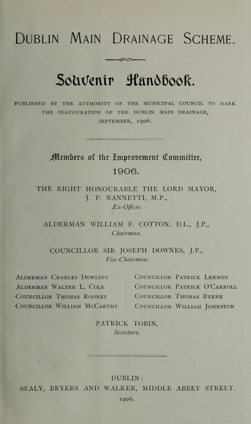 SofcnJenlr 4fan66ooft. PUBLISHED BY THE AUTHORITY OF THE MUNICIPAL COUNCIL TO MARK THE INAUGURATION OF THE DUBLIN MAIN DRAINAGE, SEPTEMBER, 1906. JEcmbcrs trf the Improvement Committee, 1906. THE RIGHT HONOURABLE THE LORD MAYOR, J. P. NANNETTI, M.P., Ex-Officio. ALDERMAN WILLIAM F. COTTON, D.L., J.P., Chairman. COUNCILLOR SIR JOSEPH DOWNES, J.P., Vice- Chairman. Alderman Charles Dowling Alderman Walter L. Cole Councillor Thomas Rooney Councillor William McCarthy Councillor Patrick Lennon Councillor Patrick O’Carroll Councillor Thomas Byrne Councillor William Johnston PATRICK TOBIN, Secretary. DUBLIN : SEALY, BRYERS AND WALKER, MIDDLE ABBEY STREET. 1906.