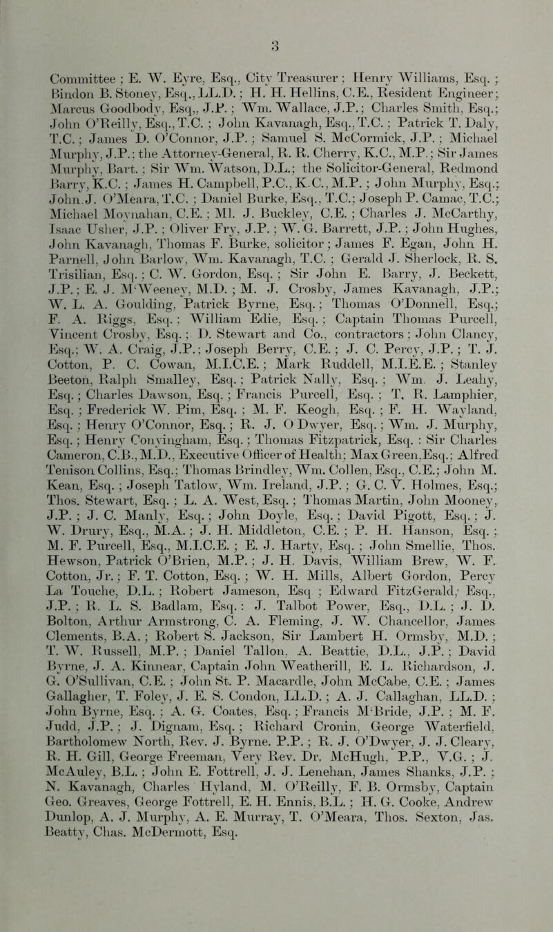 Committee ; E. W. Eyre, Esq., City Treasurer; Henry Williams, Esq. ; Bindon B. Stoney, Esq., LL.D.; H. H. Hellins, C.E., Resident Engineer; Marcus Goodbody, Esq,, J.R.; Win. Wallace, J.P.; Charles Smith, Esq.; John O’Reilly, Esq., T.C. ; John Kavanagh, Esq., T.C.; Patrick T. Daly, T.C.; James D. O’Connor, J.P.; Samuel S. McCormick, J.P.; Michael Murphy, J.P.; the Attorney-General, R. R. Cherry, K.C., M.P.; Sir James Murphy, Bart.; Sir Wm. Watson, D.L.; the Solicitor-General, Redmond Barry, fc.C.; James H. Campbell, P.C., K.C., M.P.; John Murphy, Esq.; John. J. O’Meara, T.C.; Daniel Burke, Esq., T.C.; Joseph P. Camac, T.C.; Michael Moynahan, C.E.; Ml. J. Buckley, C.E.; Charles J. McCarthy, Isaac Usher, J.P. ; Oliver Fry, J.P.; W. G. Barrett, J.P.; John Hughes, John Kavanagh, Thomas F. Burke, solicitor; James F. Egan, John H. Parnell, John Barlow, Wm. Kavanagh, T.C.; Gerald J. Sherlock, R. S. Trisilian, Esq.; C. W. Gordon, Esq. ; Sir John E. Barry, J. Beckett, J.P.; E. J. M‘Weeney, M.D. ; M. J. Crosby, James Kavanagh, J.P.; W. L. A. Goulding, Patrick Byrne, Esq.; Thomas O’Donnell, Esq.; F. A. Riggs, Esq. ; William Edie, Esq.; Captain Thomas Purcell, Vincent Crosby, Esq. ; D. Stewart and Co., contractors; John Clancy, Esq.; W. A. Craig, J.P.; Joseph Berry, C.E.; J. C. Percy, J.P.; T. J. Cotton, P. C. Cowan, M.I.C.E. ; Mark Ruddell, M.I.E.E. ; Stanley Beeton, Ralph Smalley, Esq.; Patrick Nally, Esq.; Wm. J. Leahy, Esq.; Charles Dawson, Esq.; Francis Purcell, Esq. ; T, R. Lamphier, Esq. ; Frederick W. Pirn, Esq. ; M. F. Keogh, Esq. ; F. H. Wayland, Esq.; Henry O’Connor, Esq.; R. J. O'Dwyer, Esq.; Wm. J. Murphy, Esq.; Henry Conyingham, Esq.; Thomas Fitzpatrick, Esq. : Sir Charles Cameron, C.B., M.D., Executive Officer of Health; Max Green,Esq. ; Alfred Tenison Collins, Esq. ; Thomas Brindley, Wm. Collen, Esq., C.E.; John M. Kean, Esq.; Joseph Tatlow, Wm. Ireland, J.P. ; G. C. V. Holmes, Esq.; Thos. Stewart, Esq.; L. A. West, Esq.; Thomas Martin, John Mooney,. J.P. ; J. C. Manly, Esq.; John Doyle, Esq.; David Pigott, Esq.; J. W. Drury, Esq., M.A.; J. H. Middleton, C.E. ; P. H. Hanson, Esq. ; M. F. Purcell, Esq., M.I.C.E. ; E. J. Harty, Esq. ; John Smellie, Thos. Hewson, Patrick O’Brien, M.P.; J. H. Davis, William Brew, W. F. Cotton, Jr.; F. T. Cotton, Esq.; W. H. Mills, Albert Gordon, Percy La Touche, D.L.; Robert Jameson, Esq ; Edward FitzGerald; Esq., J.P. ; R. L. S. Badlam, Esq.: J. Talbot Power, Esq., D.L. ; J. D. Bolton, Arthur Armstrong, C. A. Fleming, J. W. Chancellor, James Clements, B.A.; Robert S. Jackson, Sir Lambert H. Ormsb}7, M.D.; T. W. Russell, M.P.; Daniel Tallon, A. Beattie, D.L., J.P.; David Byrne, J. A. Kinnear, Captain John Weatherill, E. L. Richardson, J. G. O’Sullivan, C.E.; John St. P. Macardle, John McCabe, C.E.; James Gallagher, T. Foley, J. E. S. Condon, LL.D.; A. J. Callaghan, LL.D.; John Byrne, Esq.; A. G. Coates, Esq.; Francis M‘Bride, J.P. ; M. F. Judd, J.P.; J. Dignam, Esq.; Richard Cronin, George Waterfield, Bartholomew North, Rev. J. Byrne. P.P.; R. J. O’Dwyer, J. J. Cleary, R. H. Gill, George Freeman, Very Rev. Dr. McHugh, P.P., V.G.; J. McAuley, B.L.; John E. Fottrell, J. J. Lenehan, James Shanks, J.P. ; N. Kavanagh, Charles Hyland, M. O’Reilly, F. B. Ormsby, Captain Geo. Greaves, George Fottrell, E. H. Ennis, B.L.; H. G. Cooke, Andrew Dunlop, A. J. Murphy, A. E. Murray, T. O’Meara, Thos. Sexton, Jas, Beatty, Clias. McDermott, Esq.