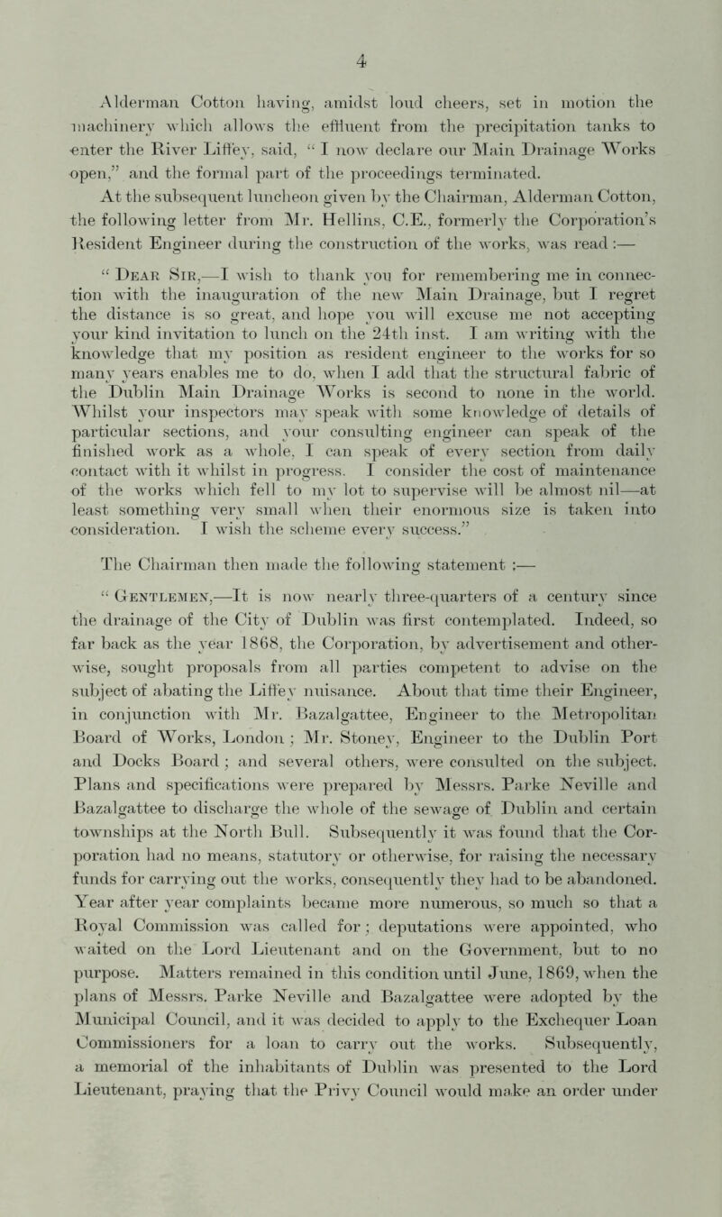 4 Alderman Cotton having, amidst loud cheers, set in motion the machinery which allows the effluent from the precipitation tanks to •enter the River Liffey, said, “ I now declare our Main Drainage Works open,” and the formal part of the proceedings terminated. At the subsequent luncheon given by the Chairman, Alderman Cotton, the following letter from Mr. Hellins, C.E., formerly the Corporation’s Resident Engineer during the construction of the works, was read:— “ Dear Sir,—I wish to thank you for remembering me in connec- tion with the inauguration of the new Main Drainage, but I regret the distance is so great, and hope you will excuse me not accepting your kind invitation to lunch on the 24th inst. I am writing with the knowledge that my position as resident engineer to the works for so many years enables me to do, when I add that the structural fabric of the Dublin Main Drainage Works is second to none in the world. Whilst your inspectors may speak with some knowledge of details of particular sections, and your consulting engineer can speak of the finished work as a whole, 1 can speak of every section from daily contact with it whilst in progress. I consider the cost of maintenance of the works which fell to my lot to supervise will be almost nil—at least something very small when their enormous size is taken into consideration. I wish the scheme every success.” . The Chairman then made the following statement :— “ Gentlemen,—It is now nearly three-quarters of a century since the drainage of the City of Dublin was first contemplated. Indeed, so far back as the year 1868, the Corporation, by advertisement and other- wise, sought proposals from all parties competent to advise on the subject of abating the Liffey nuisance. About that time their Engineer, in conjunction with Mr. Bazalgattee, Engineer to the Metropolitan Board of Works, London ; Mr. Stoney, Engineer to the Dublin Port and Docks Board; and several others, were consulted on the subject. Plans and specifications were prepared by Messrs. Parke Neville and Bazalgattee to discharge the whole of the sewage of. Dublin and certain townships at the North Bull. Subsequently it was found that the Cor- poration had no means, statutory or otherwise, for raising the necessary funds for carrying out the works, consequently they had to be abandoned. Year after }rear complaints became more numerous, so much so that a Royal Commission was called for; deputations were appointed, who waited on the Lord Lieutenant and on the Government, but to no purpose. Matters remained in this condition until June, 1869, when the plans of Messrs. Parke Neville and Bazalgattee were adopted by the Municipal Council, and it was decided to apply to the Exchequer Loan Commissioners for a loan to carn^ out the works. Subsequently, a memorial of the inhabitants of Dublin was presented to the Lord Lieutenant, praying that the Privy Council would make an order under