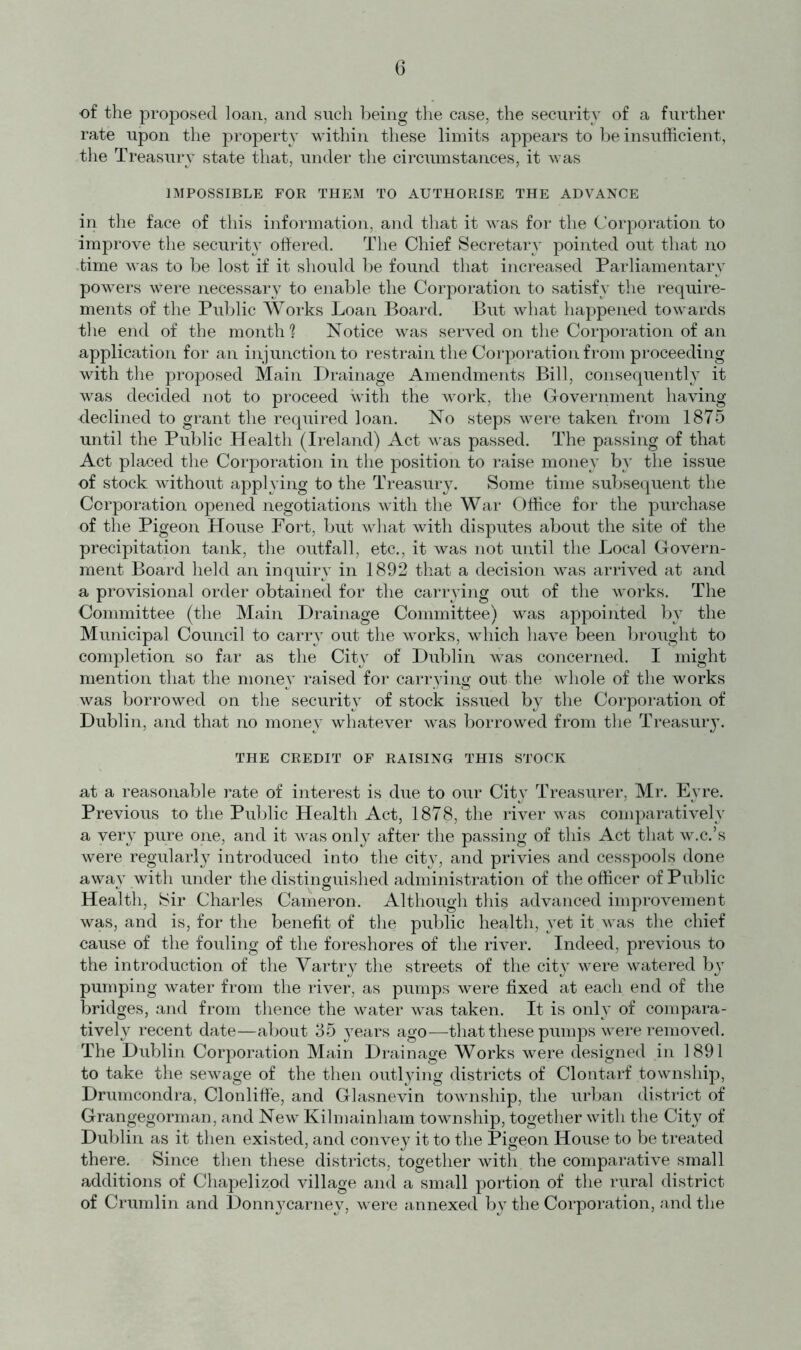 of the proposed loan, and such being the case, the security of a further rate upon the property within these limits appears to be insufficient, the Treasury state that, under the circumstances, it was IMPOSSIBLE FOR THEM TO AUTHORISE THE ADVANCE in the face of this information, and that it was for the Corporation to improve the security offered. The Chief Secretary pointed out that no time was to be lost if it should be found that increased Parliamentary powers were necessary to enable the Corporation to satisfy the require- ments of the Public Works Loan Board. But what happened towards the end of the month ? Notice was served on the Corporation of an application for an injunction to restrain the Corporation from proceeding with the proposed Main Drainage Amendments Bill, consequently it was decided not to proceed with the work, the Government having declined to grant the required loan. No steps were taken from 1875 until the Public Health (Ireland) Act was passed. The passing of that Act placed the Corporation in the position to raise money by the issue of stock without applying to the Treasury. Some time subsequent the Corporation opened negotiations with the War Office for the purchase of the Pigeon House Fort, but what with disputes about the site of the precipitation tank, the outfall, etc., it was not until the Local Govern- ment Board held an inquiry in 1892 that a decision was arrived at and a provisional order obtained for the carrying out of the works. The Committee (the Main Drainage Committee) was appointed by the Municipal Council to carry out the works, which have been brought to completion so far as the City of Dublin was concerned. I might mention that the money raised for carrying out the whole of the works was borrowed on the security of stock issued by the Corporation of Dublin, and that no money whatever was borrowed from the Treasury. THE CREDIT OF RAISING THIS STOCK at a reasonable rate of interest is due to our City Treasurer, Mr. Eyre. Previous to the Public Health Act, 1878, the river was comparatively a very pure one, and it was only after the passing of this Act that w.c.’s were regularly introduced into the city, and privies and cesspools done away with under the distinguished administration of the officer of Public Health, Sir Charles Cameron. Although this advanced improvement was, and is, for the benefit of the public health, yet it was the chief cause of the fouling of the foreshores of the river. Indeed, previous to the introduction of the Vartry the streets of the city were watered bjT pumping water from the river, as pumps were fixed at each end of the bridges, and from thence the water was taken. It is only of compara- tively recent date—about 35 years ago—that these pumps were removed. The Dublin Corporation Main Drainage Works were designed in 1891 to take the sewage of the then outlying districts of Clontarf township, Drumcondra, Clonliffe, and Glasnevin township, the urban district of Grangegorman, and New Kilmainham township, together with the City of Dublin as it then existed, and convey it to the Pigeon House to be treated there. Since then these districts, together with the comparative small additions of Chapelizod village and a small portion of the rural district of Crumlin and Don^^carney, were annexed by the Corporation, and the