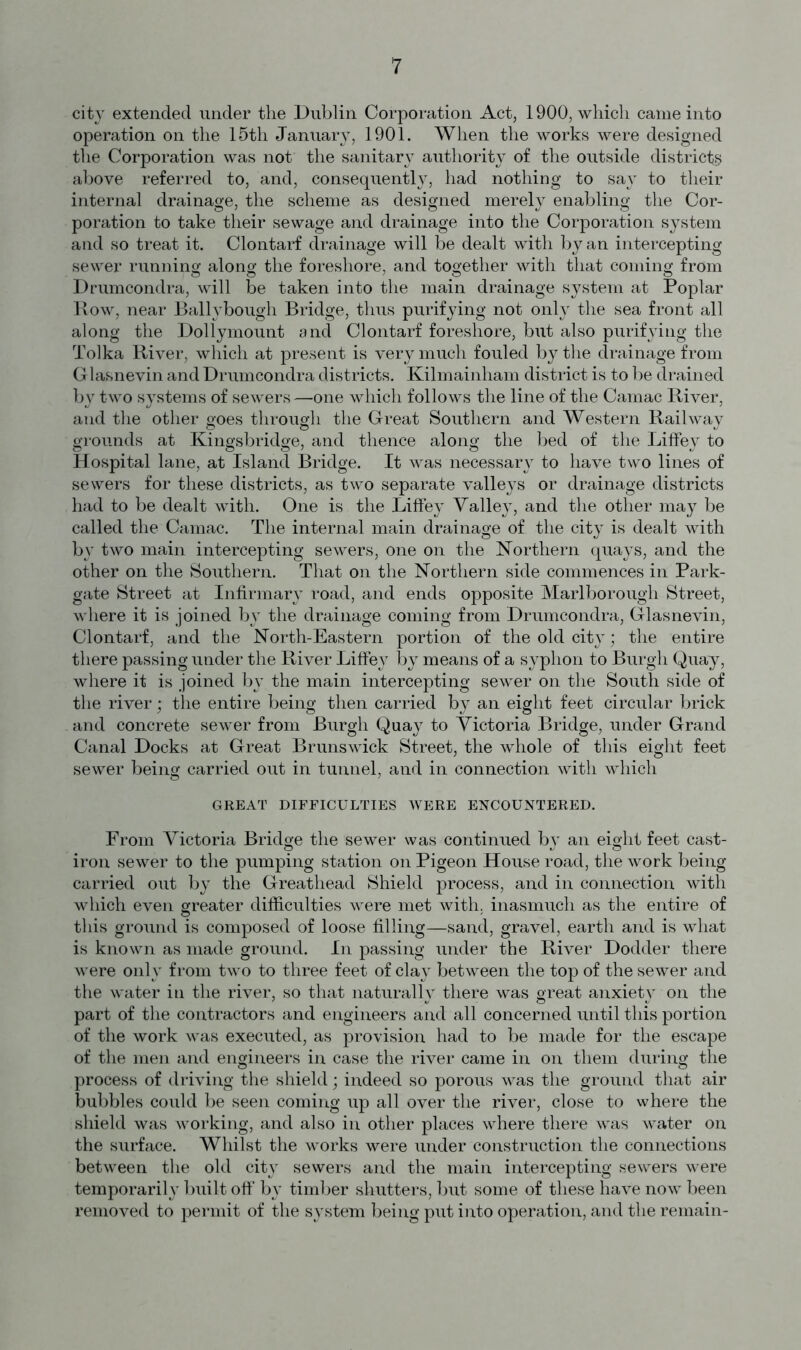 city extended under the Dublin Corporation Act, 1900, which came into operation on the 15th January, 1901. When the works were designed the Corporation was not the sanitary authority of the outside districts above referred to, and, consequently, had nothing to say to their internal drainage, the scheme as designed merely enabling the Cor- poration to take their sewage and drainage into the Corporation system and so treat it. Clontarf drainage will be dealt with by an intercepting sewer running along the foreshore, and together with that coming from Drumcondra, will be taken into the main drainage system at Poplar Row, near Ballybougli Bridge, thus purifying not only the sea front all along the Dollymount and Clontarf foreshore, but also purifying the Tolka River, which at present is very much fouled by the drainage from Glasnevin and Drumcondra districts. Kilmainham district is to be drained by two systems of sewers —one which follows the line of the Camac River, and the other goes through the Great Southern and Western Railway grounds at Kingsbridge, and thence along the bed of the LifFey to Hospital lane, at Island Bridge. It was necessary to have two lines of sewers for these districts, as two separate valleys or drainage districts had to be dealt with. One is the LifFey Valley, and the other may be called the Camac. The internal main drainage of the city is dealt with by two main intercepting sewers, one on the Northern quays, and the other on the Southern. That on the Northern side commences in Park- gate Street at Infirmary road, and ends opposite Marlborough Street, where it is joined by the drainage coming from Drumcondra, Glasnevin, Clontarf, and the North-Eastern portion of the old city; the entire there passing under the River LifFey by means of a syphon to Burgh Quay, where it is joined by the main intercepting sewer on the South side of the river; the entire being then carried by an eight feet circular brick and concrete sewer from Burgh Quay to Victoria Bridge, under Grand Canal Docks at Great Brunswick Street, the whole of this eight feet sewer being carried out in tunnel, and in connection with which GREAT DIFFICULTIES WERE ENCOUNTERED. From Victoria Bridge the sewer was continued by an eight feet cast- © *j © iron sewer to the pumping station on Pigeon House road, the work being carried out by the Greathead Shield process, and in connection with which even greater difficulties were met with, inasmuch as the entire of this ground is composed of loose filling—sand, gravel, earth and is what is known as made ground. In passing under the River Dodder there were only from two to three feet of clay between the top of the sewer and the water iu the river, so that naturally there was great anxiety on the part of the contractors and engineers and all concerned until this portion of the work was executed, as provision had to be made for the escape of the men and engineers in case the river came in on them during the process of driving the shield; indeed so porous was the ground that air bubbles could be seen coming up all over the river, close to where the shield was working, and also in other places where there was water on the surface. Whilst the works were under construction the connections between the old city sewers and the main intercepting sewers were temporarily built ofF by timber shutters, but some of these have now been removed to permit of the system being put into operation, and the remain-