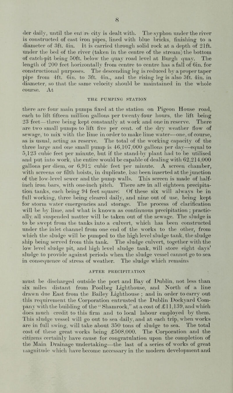 cler daily, until the enbre city is dealt with. The syphon under the river is constructed of cast iron pipes, lined with blue bricks, finishing to a diameter of 3ft. 4in. It is carried through solid rock at a depth of 21ft. under the bed of the river (taken in the centre of the stream) the bottom of catch-pit being 50ft. below the quay road level at Burgh quay. The length of 200 feet horizontally from centre to centre has a fall of 6in. for constructional purposes. The descending leg is reduced by a proper taper pipe from 4ft. 6in. to 3ft. 4in., and the rising leg is also 3ft. 4in. in diameter, so that the same velocity should be maintained in the whole course. At THE PUMPING STATION there are four main pumps fixed at the station on Pigeon House road, each to lift fifteen million gallons per twenty-four hours, the lift being 23 feet—three being kept constantly at work and one in reserve. There are two small'pumps*to lift five per cent, of the dry weather flow of sewage, to mix with the lime in order to make lime water—one, of course, as is usual, acting as reserve. The total of the working capacity of the three large and one small pump is 46,107,000 gallons per day—equal to 5,123 cubic feet per minute, but if the stand-by plant had to be utilised and put into work, the entire would be capable of dealing with 62,214,000 gallons per diem, or 6,912 cubic feet per minute. A screen chamber, with screens or filth hoists, in duplicate, has been inserted at the junction of the low-level sewer and the pump walls. This screen is made of half- inch iron bars, with one-inch pitch. There are in all eighteen precipita- tion tanks, each being 94 feet square: Of these six will always be in full working, three being cleared daily, and nine out of use, being kept for storm water emergencies and storage. The process of clarification will be by lime, and what is known as continuous precipitation; practic- ally, all suspended matter will be taken out of the sewage. The sludge is to be swept from the tanks into a culvert, which has been constructed under the inlet channel from one end of the works to the other, from which the sludge will be pumped to the high level sludge tank, the sludge ship being served from this tank. The sludge culvert, together with the low level sludge pit, and high level sludge tank, will store eight days’ sludge to provide against periods when the sludge vessel cannot go to sea in consequence of stress of weather. The sludge which remains AFTER PRECIPITATION must be discharged outside the port and Bay of Dublin, not less than six miles distant from Poolbeg Lighthouse, and North of a line drawn due East from the Bailey Lighthouse ; and in order to carry out this requirement the Corporation entrusted the Dublin Dockyard Com- pany with the building of the “ Shamrock,” at a cost of <£11,139, and which does much credit to this firm and to local labour employed by them. This sludge vessel will go out to sea daily, and at each trip, when works are in full swing, will take about 350 tons of sludge to sea. The total cost of these great works being £508,000. The Corporation and the citizens certainly have cause for congratulation upon the completion of the Main Drainage undertaking—the last of a series of works of great magnitude which have become necessary in the modem development and