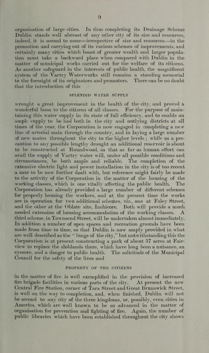 organisation of large cities. In thus completing its Drainage Scheme Dublin stands well abreast of any other city of its size and resources, indeed, it is second to none—irrespective of size and resources—in the promotion and carrying out of its various schemes of improvements, and certainly many cities which boast of greater wealth and larger popula- tion must take a backward place when compared with Dublin in the matter of municipal works carried out for the welfare of its citizens. As another safeguard in the interests of public health, the magnificent system of the Vartry Waterworks still remains a standing memorial to the foresight of its originators and promoters. There can be no doubt that the introduction of this SPLENDID WATER SUPPLY wrought a great improvement in the health of the city, and proved a wonderful boon to the citizens of all classes. For the purpose of main- taining this water supply in its state of full efficiency, and to enable an ample supply to be had both in the city and outlying districts at all times of the year, the Corporation is now engaged in completing a new line of arterial main through the country, and in laying a large number of new mains throughout the city to the higher levels ; while as a pre- caution to any possible lengthy drought an additional reservoir is about to be constructed at Roundwood, so that as far as human effort can avail the supply of Vartry water will, under all possible conditions and circumstances, be both ample and reliable. The completion of the extensive electric light and power installation in the city is of too recent a aaie ro be now further dealt with, but reference might fairly be made to the activity of the Corporation in the matter of the housing of the working classes, which is one vitally affecting the public health. The Corporation has already provided a large number of different schemes for properly housing the workers, and at the present time the works are in operation for two additional schemes, viz., one at Foley Street, and the other at the Oblate site, Inchicore. Both will provide a much needed extension of housing accommodation of the working classes. A third scheme, in Townsend Street, will be undertaken almost immediately. In addition a number of open spaces and recreation grounds have been made from time to time, so that Dublin is now amply provided in what are well described as the “ lungs of the city/’ but notwithstanding this the Corporation is at present constructing a park of about 57 acres at Fair- view to replace the sloblands there, which have long been a nuisance, an eyesore, and a danger to public health. The solicitude of the Municipal Council for the safety of the lives and PROPERTY OF THE CITIZENS in the matter of fire is well exemplified in the provision of increased fire brigade facilities in various parts of the city. At present the new Central Fire Station, corner of Tara Street and Great Brunswick Street, is well on the way to completion, and, when finished, Dublin will not be second to any city of the three kingdoms, or, possibly, even cities in America, which are well known to be so advanced in the matter of organisation for prevention and fighting of fire. Again, the number of public libraries which have been established throughout the city shows