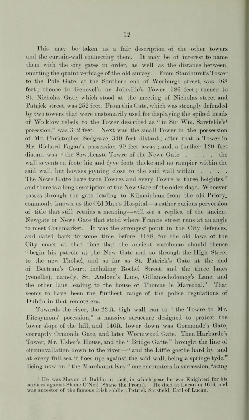 This may be - taken as a fair description of the other towers and the curtain-wall connecting them. It may be of interest to name them with the city gates in order, as well as the distance between, omitting the quaint verbiage of the old survey. From Stanihurst’s Tower to the Pole Gate, at the Southern end of Werburgh street, was 168 feet; thence to Genevel’s or Joinville’s Tower, 186 feet; thence to St. Nicholas Gate, which stood at the meeting of Nicholas street and Patrick street, was 252 feet. From this Gate, which was strongly defended by two towers that were customariR used for displaying the spiked heads of Wicklow rebels, to the Tower described as “ in Sir Wm. Sarsfelde’s1 pocession,” was 312 feet. Next was the small Tower in the possession of Mr. Christopher Sedgrave, 340 feet distant; after that a Tower in Mr. Richard Fagan’s possession 90 feet away; and, a further 120 feet distant was “ the Sowtheaste Towre of the Newe Gate .... the wall seventeen foote hie and fyve foote thicke and no rampier within the said wall, but howses joyning close to the said wall within .... The Newe Gatte have twoe Towres and every Towre is three heightes,” and there is a long description of the New Gate of the olden da} s. Whoever passes through the gate leading to Kilmainham from the old Priory, commonly known as the Old Man's Hospital—a rather curious perversion of title that still retains a meaning—will see a replica of the ancient Newgate or Newe Gate that stood where Francis street runs at an angle to meet Cornmarket. It was the strongest point in the City defences, and dated back to some time before 1188, for the old laws of the City enact at that time that the ancient watchman should thence “ begin his patrole at the New Gate and so through the High Street to the new Tholsel, and so far as St. Patrick’s Gate at the end of Bertram’s Court, including Rochel Street, and the three lanes (venelke), namely, St. Audoen’s Lane, Gillamocholomog’s Lane, and the other lane leading to the house of Thomas le Marechal.” That seems to have been the furthest range of the police regulations of Dublin in that remote era. Towards the river, the 22-ft. high wall ran to “ the Towre in Mr. Fitzsymons’ pocession,” a massive structure designed to protect the lower slope of the hill, and 140ft. lower down was Gormonde’s Gate, corruptly Ormonde Gate, and later Wormwood Gate. Then Harbarde’s Tower, Mr. Usher’s House, and the “ Bridge Gatte” brought the line of circumvallation down to the river—“ and the Liffie goethe hard by and at every full sea it floes upe against the said wall, being u springe tyde.” Being now on “ the Marchaunt Key ” one encounters in succession, facing 1 He was Mayor of Dublin in ]566, in which year he was Knighted for his services against Shane O’Neil (Shane the Proud). He died at Lucan in 1616, and was ancestor of the famous Irish soldier, Patrick Sarsfield, Earl of Lucan.