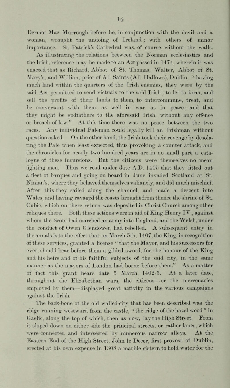 H Dermot Mac Murrough before he, in conjunction with the devil and a woman, wrought the undoing of Ireland; with others of minor importance. St. Patrick’s Cathedral was, of course, without the walls. As illustrating the relations between the Norman ecclesiastics and the Irish, reference may be made to an Act passed in 1474, wherein it was enacted that as Richard, Abbot of St. Thomas, Walter, Abbot of St. Mary’s, and Willian, prior of All Saints (All Hallows), Dublin, “ having much land within the quarters of the Irish enemies, they were by the said Act permitted to send victuals to the said Irish; to let to farm, and sell the profits of their lands to them, to intercommune, treat, and be conversant with them, as well in war as in peace; and that they might be godfathers to the aforesaid Irish, without any offence or breach of law.” At this time there was no peace between the two races. Any individual Paleman could legally kill an Irishman without question asked. On the other hand, the Irish took their revenge by desola- ting the Pale when least expected, thus provoking a counter attack, and the chronicles for nearly two hundred years are in no small part a cata- logue of these incursions. But the citizens were themselves no mean fighting men. Thus we read under date A.D. 1405 that they fitted out a fleet of barques and going on board in June invaded Scotland at St. Ninian’s, where they behaved themselves valiantly, and did much mischief. After this they sailed along the channel, and made a descent into Wales, and having ravaged the coasts brought from thence the shrine of St. Cubic, which on there return was deposited in Christ Church among other reliques there. Both these actions were in aid of King Henry IV., against whom the Scots had marched an army into England, and the Welsh, under the conduct of Owen Glendower, had rebelled. A subsequent entry in the annals is to the effect that on March 5th, 1407, the King, in recognition of these services, granted a license “ that the Mayor, and his successors for ever, should bear before them a gilded sword, for the honour of the King and his heirs and of his faithful subjects of the said city, in the same manner as the mayors of London had borne before them.” As a matter of fact this grant bears date 5 March, 1402/3. At a later date, throughout the Elizabethan wars, the citizens—or the mercenaries employed by them—displayed great activity in the various campaigns against the Irish. The back-bone of the old walled-city that has been described was the ridge running westward from the castle, “ the ridge of the hazel-wood ” in Gaelic, along the top of which, then as now, lay the High Street. From it sloped down on either side the principal streets, or rather lanes, which were connected and intersected b}< numerous narrow alleys. At the Eastern End of the High Street, John le Decer, first provost of Dublin, erected at his own expense in 1308 a marble cistern to hold water for the