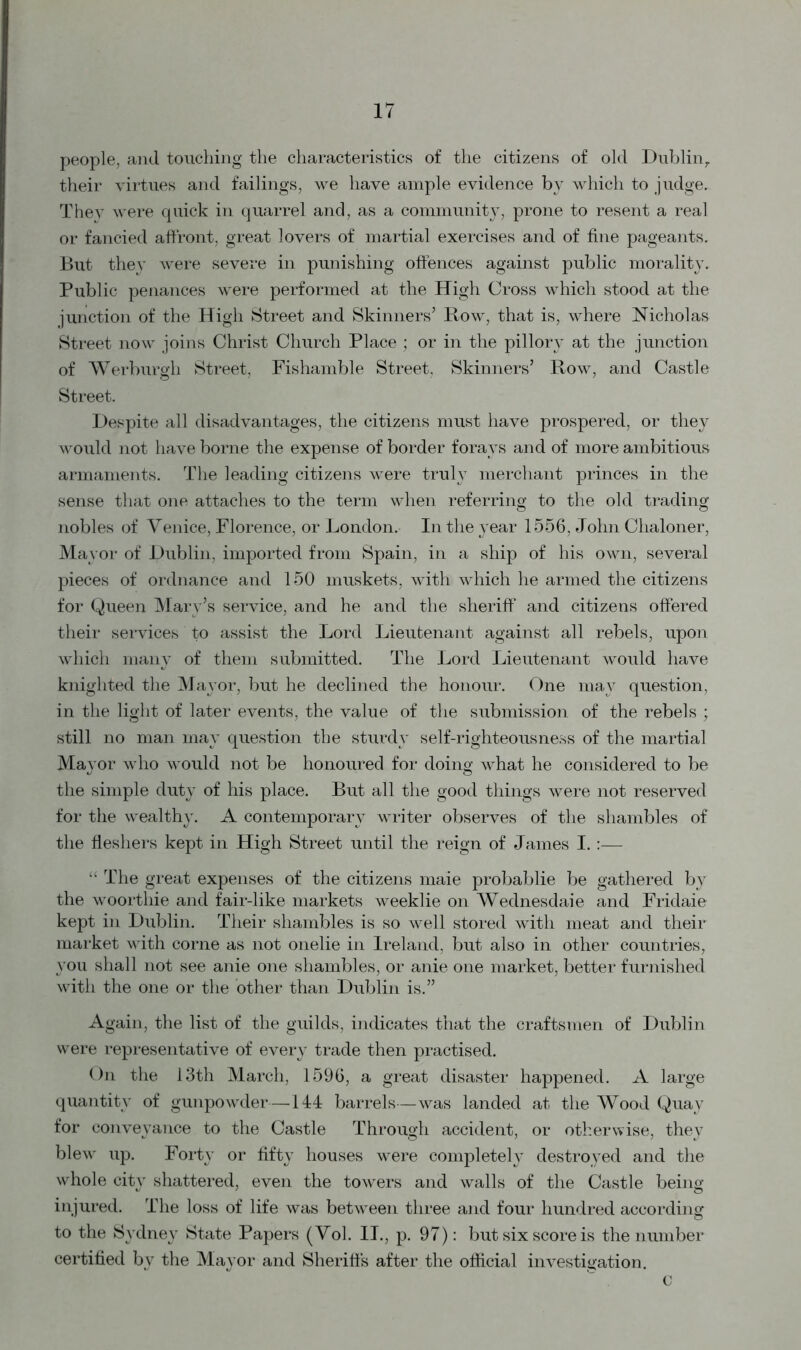 people, and touching the characteristics of the citizens of old Dublin,, their virtues and failings, we have ample evidence by which to judge. They were quick in quarrel and, as a community, prone to resent a real or fancied affront, great lovers of martial exercises and of fine pageants. But they were severe in punishing offences against public morality. Public penances were performed at the High Cross which stood at the junction of the High Street and Skinners’ Row, that is, where Nicholas Street now joins Christ Church Place; or in the pillory at the junction of Werburgh Street, Fishamble Street. Skinners’ Row, and Castle Street. Despite all disadvantages, the citizens must have prospered, or they would not have borne the expense of border forays and of more ambitious armaments. The leading citizens were truly merchant princes in the sense that one attaches to the term when referring to the old trading nobles of Venice, Florence, or London. In the year 1556, John Chaloner, Mayor of Dublin, imported from Spain, in a ship of his own, several pieces of ordnance and 150 muskets, with which he armed the citizens for Queen Mary’s service, and he and the sheriff and citizens offered their services to assist the Lord Lieutenant against all rebels, upon which many of them submitted. The Lord Lieutenant would have knighted the Mayor, but he declined the honour. One may question, in the light of later events, the value of the submission of the rebels ; still no man may question the sturdy self-righteousness of the martial Mayor who would not be honoured for doing what he considered to be the simple duty of his place. But all the good things were not reserved for the wealthy. A contemporary writer observes of the shambles of the fleshers kept in High Street until the reign of James I. :— “ The great expenses of the citizens maie probablie be gathered by the woorthie and fair-like markets weeklie on Wednesdaie and Fridaie kept in Dublin. Their shambles is so well stored with meat and their market with corne as not onelie in Ireland, but also in other countries, you shall not see anie one shambles, or anie one market, better furnished with the one or the other than Dublin is.” Again, the list of the guilds, indicates that the craftsmen of Dublin were representative of every trade then practised. On the 13th March, 1596, a great disaster happened. A large quantity of gunpowder—144 barrels—was landed at the Wood Quay for conveyance to the Castle Through accident, or otherwise, they blew up. Forty or fifty houses were completely destroyed and the whole city shattered, even the towers and walls of the Castle being injured. The loss of life was between three and four hundred according to the Sydney State Papers (Vol. II., p. 97): but six score is the number certified by the Mayor and Sheriffs after the official investigation. c