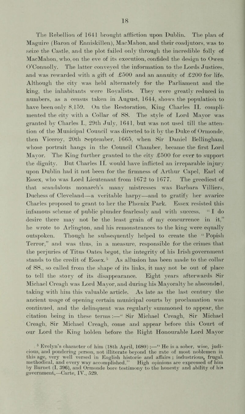 The Rebellion of 1641 brought affliction upon Dublin. The plan of Maguire (Baron of Enniskillen), MacMahon, and their coadjutors, was to seize the Castle, and the plot failed only through the incredible folly of MacMahon, who, on the eve of its execution, confided the design to Owen O’Connolly. The latter conveyed the information to the Lords Justices, and was rewarded with a gift of <£500 and an annuity of £200 for life. Although the city was held alternately for the Parliament and the king, the inhabitants were Royalists. They were greatly reduced in numbers, as a census taken in August, 1644, shows the population to have been only 8,159. On the Restoration, King Charles II. compli- mented the city with a Collar of SS. The style of Lord Mayor was granted by Charles I., 29th July, 1641, but was not used till the atten- tion of the Municipal Council was directed to it by the Duke of Ormonde, then Viceroy, 20th September, 1665, when Sir Daniel Bellingham, whose portrait hangs in the Council Chamber, became the first Lord Mayor. The King further granted to the cityr £500 for ever to support the dignity. But Charles II. would have inflicted an irreparable injury upon Dublin had it not been for the firmness of Arthur Capel, Earl of Essex, who was Lord Lieutenant from 1672 to 1677. The greediest of that scandalous monarch’s many mistresses was Barbara Villiers, Duchess of Cleveland—a veritable harpy—and to gratify her avarice Charles proposed to grant to her the Phoenix Park. Essex resisted this infamous scheme of public plunder fearlessly and with success. “ I do desire there may not be the least grain of my concurrence in it,” he wrote to Arlington, and his remonstrances to the king were equally outspoken. Though he subsequently helped to create the “ Popish Terror,” and was thus, in a measure, responsible for the crimes that the perjuries of Titus Oates begot, the integrity of his Irish government stands to the credit of Essex.5 As allusion has been made to the collar of SS., so called from the shape of its links, it may not be out of place to tell the story of its disappearance. Eight years afterwards Sir Michael Creagh was Lord Mayor, and during his Mayoralty he absconded, taking with him this valuable article. As late as the last century the ancient usage of opening certain municipal courts by proclamation was continued, and the delinquent was regularly summoned to appear, the citation being in these terms :—“ Sir Michael Creagh, Sir Michael Creagh, Sir Michael Creagh, come and appear before this Court of our Lord the King holden before the Right Honourable Lord Mavor 5 Evelyn’s character of him (18th April, 1680) :—“ He is a sober, wise, judi- cious, and pondering person, not illiterate beyond the rate of most noblemen in this age, very well versed in English historic and affairs ; industrious, frugal, methodical, and every way accomplished.” High opinions are expressed of him by Burnet (I. 396), and Ormonde bore testimony to the honesty and ability of his government,—Carte, IV., 529.