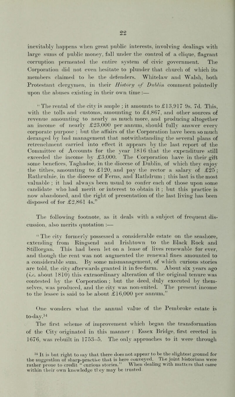 inevitably happens when great public interests, involving dealings with large sums of public money, fall under the control of a clique, flagrant corruption permeated the entire system of civic government. The Corporation did not even hesitate to plunder that church of which its members claimed to be the defenders. Whitelaw and Walsh, both Protestant clergymen, in their History of Dublin comment pointedly upon the abuses existing in their own time:— “ The rental of the city is ample ; it amounts to <£13,917 9s. 7d. This, with the tolls and customs, amounting to £4,867, and other sources of revenue amounting to nearly as much more, and producing altogether an income of nearly £23,000 per annum, should fully answer every corporate purpose ; but the affairs of the Corporation have been so much deranged by bad management that notwithstanding the several plans of retrenchment carried into effect it appears by the last report of the Committee of Accounts for the year 1816 that the expenditure still exceeded the income by £3,000. The Corporation have in their gift some benefices, Taghadoe, in the diocese of Dublin, of which they enjoy the tithes, amounting to £120, and pay the rector a salary of £25; Rathrulnie, in the diocese of Ferns, and Rathdrum ; this last is the most valuable ; it had always been usual to confer each of those upon some candidate who had merit or interest to obtain it; but this practice is now abandoned, and the right of presentation of the last living has been disposed of for £2,861 4s.” The following footnote, as it deals with a subject of frequent dis- cussion, also merits quotation :— “ The city formerly possessed a considerable estate on the seashore, extending from Ringsend and Irishtown to the Black Rock and Still organ. This had been let on a lease of lives renewable for ever, and though the rent was not augmented the renewal fines amounted to a considerable sum. By some mismanagement, of which curious stories are told, the city afterwards granted it in fee-farm. About six years ago (i.e. about 1810) this extraordinary alteration of the original tenure was contested by the Corporation; but the deed, duly executed by them- selves, was produced, and the city was non-suited. The present income to the lessee is said to be about £16,000 per annum.” One wonders what the annual value of the Pembroke estate is to-day.14 The first scheme of improvement which began the transformation of the City originated in this manner : Essex Bridge, first erected in 1676, was rebuilt in 1753-5. The only approaches to it were through 14 It is but right to say that there does not appear to be the slightest ground for the suggestion of sharp-practice that is here conveyed. Tte joint historians were rather prone to credit “ curious stories.” When dealing with matters that came within their own knowledge tl:ey may be trusted.