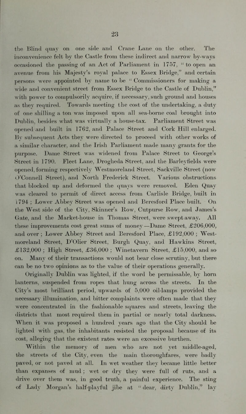 the Blind quay on one side and Crane Lane on the other. The inconvenience felt by the Castle from these indirect and narrow by-ways occasioned the passing of an Act of Parliament in 1757, “ to open an avenue from his Majesty’s royal palace to Essex Bridge,” and certain persons were appointed by name to be “ Commissioners for making a wide and convenient street from Essex Bridge to the Castle of Dublin,” with power to compulsorily acquire, if necessary, such ground and houses as they required. Towards meeting the cost of the undertaking, a duty of one shilling a ton was imposed upon all sea-borne coal brought into Dublin, besides what was virtually a house-tax. Parliament Street was opened and built in 1762, and Palace Street and Cork Hill enlarged. By subsequent Acts they were directed to proceed with other works of a similar character, and the Irish Parliament made many grants for the purpose. Dame Street was widened from Palace Street to George’s Street in 1790. Fleet Lane, Drogheda Street, and the Barleyfields were opened, forming respectively Westmoreland Street, Sackville Street (now O’Connell Street), and North Frederick Street. Various obstructions that blocked up and deformed the quays were removed. Eden Quay was cleared to permit of direct access from Carlisle Bridge, built in 1794 ; Lower Abbey Street was opened and Beresford Place built. On the West side of the City, Skinner’s Row, Cutpurse Row, and James’s Gate, and the Market-house in Thomas Street, were swept away. All these improvements cost great sums of money—Dame Street, £206,000, and over; Lower Abbey Street and Beresford Place, £192,000 ; West- moreland Street, D’Olier Street, Burgh Quay, and Hawkins Street, £132,000; High Street, £36,000; Winetavern Street, £15,000, and so on. Many of their transactions would not bear close scrutiny, but there can be no two opinions as to the value of their operations generally. Originally Dublin was lighted, if the word be permissable, by horn lanterns, suspended from ropes that hung across the streets. In the City’s most brilliant period, upwards of 5,000 oil-lamps provided the necessary illumination, and bitter complaints were often made that they were concentrated in the fashionable squares and streets, leaving the districts that most required them in partial or nearly total darkness. When it was proposed a hundred years ago that the City should be lighted with gas, the inhabitants resisted the proposal because of its cost, alleging that the existent rates were an excessive burthen. Within the memory of men who are not yet middle-aged, the streets of the City, even the main thoroughfares, were badly paved, or not paved at all. In wet weather they became little better than expanses of mud; wet or dry they were full of ruts, and a drive over them was, in good truth, a painful experience. The sting of Lady Morgan’s half-playful jibe at “ dear, dirty Dublin,” lay