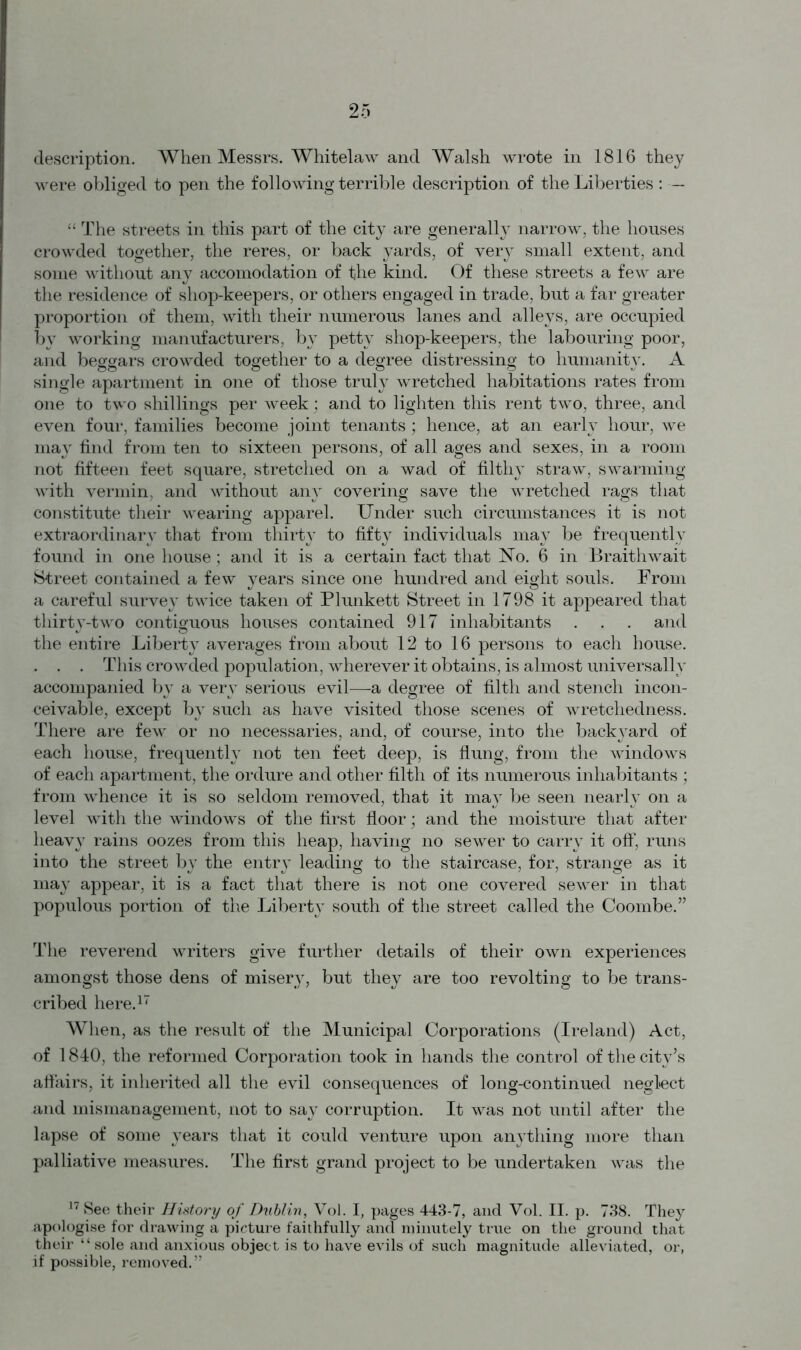 were obliged to pen the following terrible description of the Liberties : — “ The streets in this part of the city are generally narrow, the houses crowded together, the reres, or back yards, of very small extent, and some without any accomodation of the kind. Of these streets a few are the residence of shop-keepers, or others engaged in trade, but a far greater proportion of them, with their numerous lanes and alleys, are occupied by working manufacturers, by petty shop-keepers, the labouring poor, and beggars crowded together to a degree distressing to humanity. A single apartment in one of those truly wretched habitations rates from one to two shillings per week; and to lighten this rent two, three, and even four, families become joint tenants; hence, at an early hour, we may find from ten to sixteen persons, of all ages and sexes, in a room not fifteen feet square, stretched on a wad of filthy straw, swarming with vermin, and without any covering save the wretched rags that constitute their wearing apparel. Under such circumstances it is not extraordinary that from thirty to fifty individuals may be frequently found in one house; and it is a certain fact that No. 6 in Braithwait Street contained a few years since one hundred and eight souls. From a careful survey twice taken of Plunkett Street in 1798 it appeared that thirty-two contiguous houses contained 917 inhabitants . . . and the entire Liberty averages from about 12 to 16 persons to each house. . . . This crowded population, wherever it obtains, is almost universally accompanied by a very serious evil—a degree of filth and stench incon- ceivable, except by such as have visited those scenes of wretchedness. There are few or no necessaries, and, of course, into the backyard of each house, frequently not ten feet deep, is flung, from the windows of each apartment, the ordure and other filth of its numerous inhabitants ; from whence it is so seldom removed, that it may be seen nearly on a level with the windows of the first floor; and the moisture that after heavy rains oozes from this heap, having no sewer to carry it off, runs into the street by the entry leading to the staircase, for, strange as it may appear, it is a fact that there is not one covered sewer in that populous portion of the Liberty south of the street called the Coombe.” The reverend writers give further details of their own experiences amongst those dens of misery, but they are too revolting to be trans- cribed here.17 When, as the result of the Municipal Corporations (Ireland) Act, of 1840, the reformed Corporation took in hands the control of the city’s affairs, it inherited all the evil consequences of long-continued neglect and mismanagement, not to say corruption. It was not until after the lapse of some years that it could venture upon anything more than palliative measures. The first grand project to be undertaken was the 17 See their History of Dublin, Vol. I, pages 443-7, and Vol. II. p. 738. They apologise for drawing a picture faithfully and minutely true on the ground that their “sole and anxious object is to have evils of such magnitude alleviated, or, if possible, removed.”