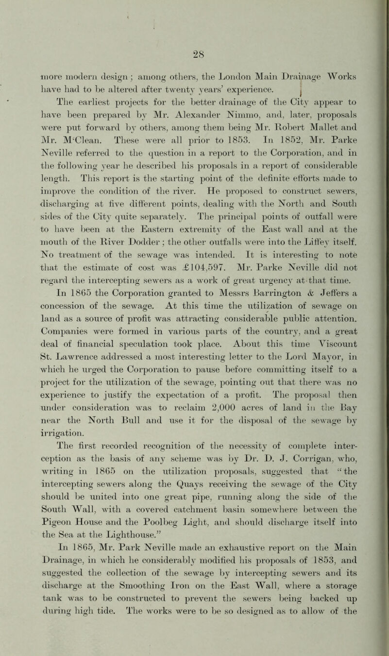 more modern design; among others, the London Main Drainage Works have had to be altered after twenty years’ experience. The earliest projects for the better drainage of the City appear to have been prepared by Mr. Alexander Nimmo, and, later, proposals were put forward by others, among them being Mr. Robert Mallet and Mr. M‘Clean. These were all prior to 1853. In 1852, Mr. Parke Neville referred to the question in a report to the Corporation, and in the following year he described his proposals in a report of considerable length. This report is the starting point of the definite efforts made to improve the condition of the river. He proposed to construct sewers, discharging at five different points, dealing with the North and South sides of the City quite separately. The principal points of outfall were to have been at the Eastern extremity of the East wall and at the mouth of the River Dodder; the other outfalls were into the Liffey itself. No treatment of the sewage was intended. It is interesting to note that the estimate of cost was ,£104,597. Mr. Parke Neville did not regard the intercepting sewers as a work of great urgency at'that time. In 1865 the Corporation granted to Messrs Barrington & Jeffers a concession of the sewage. At this time the utilization of sewage on o , o land as a source of profit was attracting considerable public attention. Companies were formed in various parts of the country, and a great deal of financial speculation took place. About this time Viscount St. Lawrence addressed a most interesting letter to the Lord Mayor, in which he urged the Corporation to pause before committing itself to a project for the utilization of the sewage, pointing out that there was no experience to justify the expectation of a profit. The proposal then under consideration was to reclaim 2,000 acres of land in the Bay near the North Bull and use it for the disposal of the sewage by irrigation. The first recorded recognition of the necessity of complete inter- ception as the basis of any scheme was by Dr. D. J. Corrigan, who, writing in 1865 on the utilization proposals, suggested that “the intercepting sewers along the Quays receiving the sewage of the City should be united into one great pipe, running along the side of the South Wall, with a covered catchment basin somewhere between the Pigeon House and the Poolbeg Light, and should discharge itself into the Sea at the Lighthouse.” In 1865, Mr. Park Neville made an exhaustive report on the Main Drainage, in which he considerably modified his proposals of 1853, and suggested the collection of the sewage by intercepting sewers and its discharge at the Smoothing Iron on the East Wall, where a storage tank was to be constructed to prevent the sewers being backed up during high tide. The works were to be so designed as to allow of the