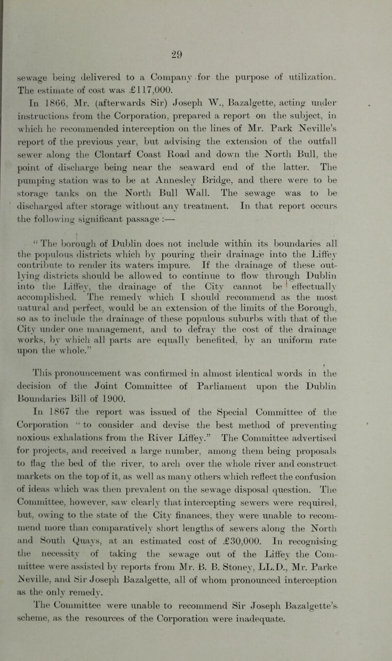 sewage being delivered to a Company-for the purpose of utilization. The estimate of cost was <£117,000. In 1866, Mr. (afterwards Sir) Joseph W., Bazalgette, acting under instructions from the Corporation, prepared a report on the subject, in which he recommended interception on the lines of Mr. Park Neville’s report of the previous year, but advising the extension of the outfall sewer along the Clontarf Coast Road and down the North Bull, the point of discharge being near the seaward end of the latter. The pumping station was to be at Annesley Bridge, and there were to be storage tanks on the North Bull Wall. The sewage was to be discharged after storage without any treatment. In that report occurs the following significant passage :— “ The borough of Dublin does not include within its boundaries all the populous districts which by pouring their drainage into the Liffey contribute to render its waters impure. If the drainage of these out- lying districts should be allowed to continue to flow through Dublin into the Liffey, the drainage of the City cannot be ! effectually accomplished. The remedy which I should recommend as the most natural and perfect, would be an extension of the limits of the Borough, so as to include the drainage of these populous suburbs with that of the City under one management, and to defray the cost of the drainage works, by which all parts are equally benefited, by an uniform rate upon the whole.” This pronouncement was confirmed in almost identical words in the decision of the Joint Committee of Parliament upon the Dublin Boundaries Bill of 1900. In 1867 the report was issued of the Special Committee of the Corporation “ to consider and devise the best method of preventing noxious exhalations from the River Liffey.” The Committee advertised for projects, and received a large number, among them being proposals to flag the bed of the river, to arch over the whole river and construct markets on the top of it, as well as many others which reflect the confusion of ideas which was then prevalent on the sewage disposal question. The Committee, however, saw clearly that intercepting sewers were required, but, owing to the state of the City finances, they were unable to recom- mend more than comparatively short lengths of sewers along the North and South Quays, at an estimated cost of £30,000. In recognising the necessity of taking the sewage out of the Liffey the Com- mittee were assisted by reports from Mr. B. B. Stoney, LL.D., Mr. Parke .Neville, and Sir Joseph Bazalgette, all of whom pronounced interception as the only remedy. The Committee were unable to recommend Sir Joseph Bazalgette’s- scheme, as the resources of the Corporation were inadequate.