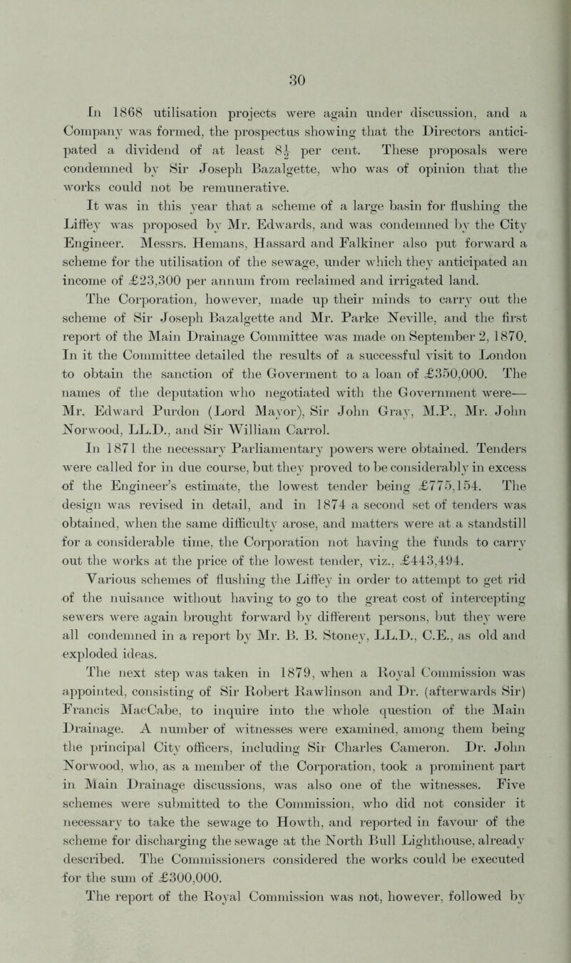 In 1868 utilisation projects were again under discussion, and a Company was formed, the prospectus showing that the Directors antici- pated a dividend of at least 8^- per cent. These proposals were condemned by Sir Joseph Bazalgette, who was of opinion that the works could not be remunerative. It was in this year that a scheme of a large basin for flushing the Liffey was proposed by Mr. Edwards, and was condemned b}^ the City Engineer. Messrs. Hemans, Hassard and Falkiner also put forward a scheme for the utilisation of the sewage, under which they anticipated an income of <£23,300 per annum from reclaimed and irrigated land. The Corporation, however, made up their minds to carry out the scheme of Sir Joseph Bazalgette and Mr. Parke Neville, and the first report of the Main Drainage Committee was made on September 2, 1870. In it the Committee detailed the results of a successful visit to London to obtain the sanction of the Goverment to a loan of £350,000. The names of the deputation who negotiated with the Government were-— Mr. Edward Purdon (Lord Mayor), Sir John Gray, M.P., Mr. John Norwood, LL.D., and Sir William Carrol. In 1871 the necessary Parliamentary powers were obtained. Tenders were called for in due course, but they proved to be considerably in excess of the Engineer’s estimate, the lowest tender being £775,154. The design was revised in detail, and in 1874 a second set of tenders was obtained, when the same difficulty arose, and matters were at a standstill for a considerable time, the Corporation not having the funds to carry out the works at the price of the lowest tender, viz., £443,494. Various schemes of flushing the Liffey in order to attempt to get rid of the nuisance without having to go to the great cost of intercepting sewers were again brought forward by different persons, but they were all condemned in a report by Mr. B. B. Stoney, LL.D., C.E., as old and exploded ideas. The next step was taken in 1879, when a Royal Commission was appointed, consisting of Sir Robert Rawlinson and Dr. (afterwards Sir) Francis MacCabe, to inquire into the whole question of the Main Drainage. A number of witnesses were examined, among them being the principal City officers, including Sir Charles Cameron. Dr. John Norwood, who, as a member of the Corporation, took a prominent part in Main Drainage discussions, was also one of the witnesses. Five schemes were submitted to the Commission, who did not consider it necessary to take the sewage to Howth, and reported in favour of the scheme for discharging the sewage at the North Bull Lighthouse, already described. The Commissioners considered the works could be executed for the sum of £300,000. The report of the Royal Commission was not, however, followed by