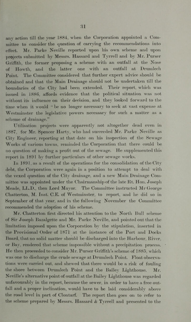 31 any action till the year 1884, when the Corporation appointed a Com- mittee to consider the question of carrying the recommendations into effect. Mr. Parke Neville reported upon his own scheme and upon projects submitted by Messrs. Hassard and Tyrrell and by Mr. Purser Griffith, the former proposing a scheme with an outfall at the Nose of Howth, and the latter one with an outfall at Drumlech Point. The Committee considered that further expert advice should be obtained and that the Main Drainage should not be undertaken till the boundaries of the City had been extended. Their report, which was issued in 1886, affords evidence that the political situation was not without its influence on their decision, and they looked forward to the time when it would “be no longer necessary to seek at vast expense at Westminster the legislative powers necessary for such a matter as a scheme of drainage.” Utilisation projects were apparently not altogether dead even in 1887, for Mr. Spencer Harty, who had succeeded Mr. Parke Neville as City Engineer, reporting at that date on his inspection of the Sewage Works of various towns, reminded the Corporation that there could be no question of making a profit out of the sewage. He supplemented this report in 1891 by further particulars of other sewage works. In 1891, as a result of the operations for the consolidation of the City debt, the Corporation were again in a position to attempt to deal with the vexed question of the City drainage, and a new Main Drainage Com- mittee was appointed under the Chairmanship of the late Rt. Hon. Joseph Meade, LL.D., then Lord Mayor. The Committee instructed Mr George Chatterton, M. Inst. C.E. of Westminster, to report, and he did so in September of that year, and in the following November the Committee recommended the adoption of his scheme. Mr. Chatterton first directed his attention to the North Bull scheme of Sir Joseph Bazalgette and Mr. Parke Neville, and pointed out that the limitation imposed upon the Corporation by the stipulation, inserted in the Provisional Order of 1871 at the instance of the Port and Docks Board, that no solid matter should be discharged into the Harbour, River, or Bay, rendered that scheme impossible without a precipitation process. He then proceeded to consider Mr. Purser Griffith’s scheme of 1885, which was one to discharge the crude sewage at Drumlech Point. Float observa- tions were carried out, and shewed that there would be a risk of fouling the shore between Drumlech Point and the Bailey Lighthouse. Mr. Neville’s alternative point of outfall at the Bailey Lighthouse was regarded unfavourably in the report, because the sewer, in order to have a free out- fall and a proper inclination, would have to be laid considerably above the road level in part of Clontarf. The report then goes on to refer to the scheme prepared by Messrs. Hassard & Tyrrell and presented to the