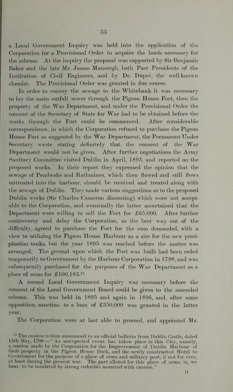 33 a Local Government Inquiry was held into the application of the Corporation for a Provisional Order to acquire the lands necessary for the scheme. At the inquiry the proposal was supported by Sir Benjamin Baker and the late Mr. James Mansergh, both Past Presidents of the Institution of Civil Engineers, and by Dr. Dupre, the well-known chemist. The Provisional Order was granted in due course. In order to convey the sewage to the Whitebank it was necessary to lay the main outfall sewer through the Pigeon House Fort, then the property of the War Department, and under the Provisional Order the consent of the Secretary of State for War had to be obtained before the works through the Fort could be commenced. After considerable correspondence, in which the Corporation refused to purchase the Pigeon House Fort as suggested by the War Department, the Permanent Under Secretary wrote stating definitely that the consent of the War Department would not be given. After further negotiations the Army Sanitary Committee visited Dublin in April, 1893, and reported on the proposed works. In their report they expressed the opinion that the sewage of Pembroke and Rathmines, which then flowed and still flows untreated into the harbour, should be received and treated along with the sewage of Dublin. They made various suggestions as to the proposed Dublin works (Sir Charles Cameron dissenting) which were not accept- able to the Corporation, and eventually the latter ascertained that the Department were willing to sell the Fort for <£65,000. After further controversy and delay the Corporation, as the best way out of the difficulty, agreed to purchase the Fort for the sum demanded, with a view to utilizing the Pigeon House Harbour as a site for the new preci- pitation tanks, but the year 1895 was reached before the matter was arranged. The ground upon which the Fort was built had been ceded temporarily to Government by the Harbour Corporation in 1798, and was subsequently purchased for the purposes of the War Department as a place of arms for £100,183.18 A second Local Government Inquiry was necessary before the consent of the Local Government Board could be given to the amended © scheme. This was held in 1895 and again in 1896, and, after some opposition, sanction to a loan of £350,000 was granted in the latter year. The Corporation were at last able to proceed, and appointed Mr. 18 The cession is thus announced in an official bulletin from Dublin Castle, dated 15th May, 1798—“An unexpected event has taken place in this City, namely, a cession made by the Corporation for the Improvement of Dublin Harbour of their property in the Pigeon House Dock, and the newly constructed Hotel to Government for the purpose of a place of arms and military post, if not for ever, at least during the present war. The part alloted for this place of arms, is, we hear, to be insulated by strong redoubts mounted with cannon.” I)