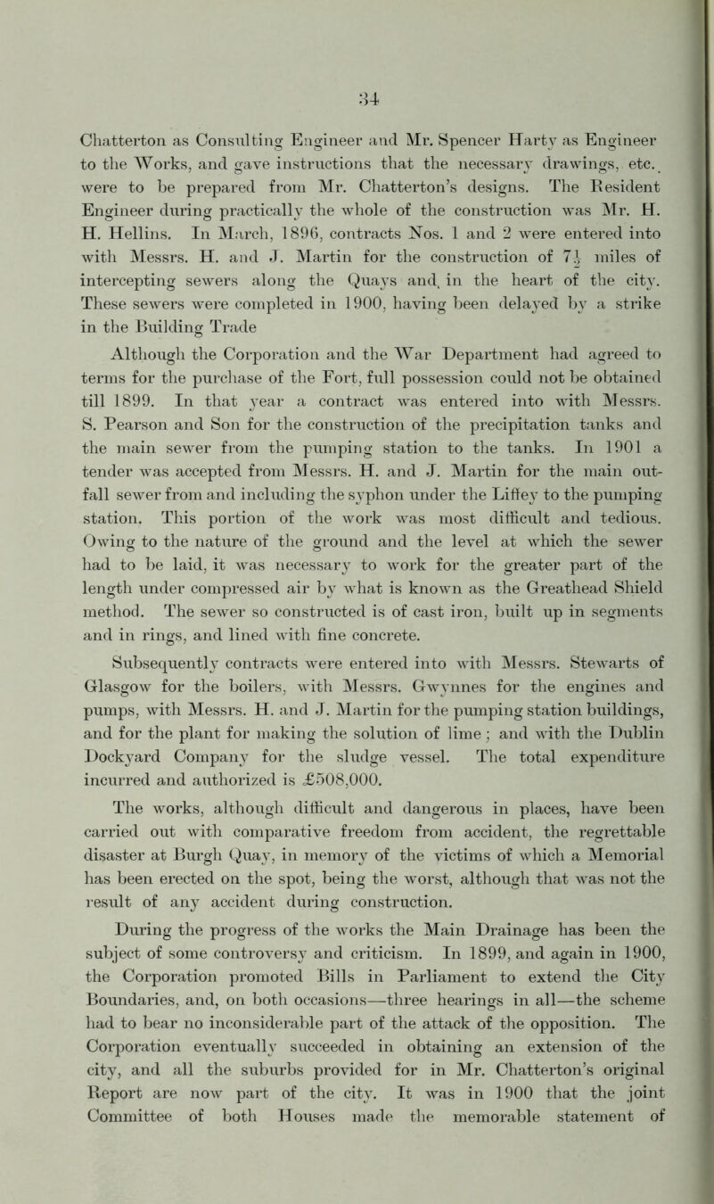 Chatterton as Consulting Engineer and Mr. Spencer Harty as Engineer to the Works, and gave instructions that the necessary drawings, etc. were to be prepared from Mr. ChattertonJs designs. The Resident Engineer during practically the whole of the construction was Mr. H. H. Hellins. In March, 1896, contracts Nos. 1 and 2 were entered into with Messrs. H. and J. Martin for the construction of 7-| miles of intercepting sewers along the Quays and, in the heart of the city. These sewers were completed in 1900, having been delayed by a strike in the Building Trade © Although the Corporation and the War Department had agreed to terms for the purchase of the Fort, full possession could not be obtained till 1899. In that year a contract was entered into with Messrs. S. Pearson and Son for the construction of the precipitation tanks and the main sewer from the pumping station to the tanks. In 1901 a tender was accepted from Messrs. H. and J. Martin for the main out- fall sewer from and including the syphon under the Liffey to the pumping station. This portion of the work was most difficult and tedious. Owing to the nature of the ground and the level at which the sewer had to be laid, it was necessary to work for the greater part of the length under compressed air by what is known as the Greathead Shield method. The sewer so constructed is of cast iron, built up in segments and in rings, and lined with fine concrete. Subsequently contracts were entered into with Messrs. Stewarts of Glasgow for the boilers, with Messrs. Gwynnes for the engines and pumps, with Messrs. H. and J. Martin for the pumping station buildings, and for the plant for making the solution of lime; and with the Dublin Dockyard Company for the sludge vessel. The total expenditure incurred and authorized is £508,000. The works, although difficult and dangerous in places, have been carried out with comparative freedom from accident, the regrettable disaster at Burgh Qua}7, in memory of the victims of which a Memorial has been erected on the spot, being the worst, although that was not the result of any accident during construction. During the progress of the works the Main Drainage has been the subject of some controversy and criticism. In 1899, and again in 1900, the Corporation promoted Bills in Parliament to extend the City Boundaries, and, on both occasions—three hearings in all—the scheme had to bear no inconsiderable part of the attack of the opposition. The Corporation eventually succeeded in obtaining an extension of the city, and all the suburbs provided for in Mr. Chatterton’s original Report are now part of the city. It was in 1900 that the joint Committee of both Houses made the memorable statement of