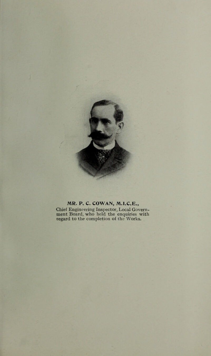 MR. P. C. COWAN, Chief Engineering Inspector, Local Govern- ment Board, who held the enquiries with regard to the completion of the Works.