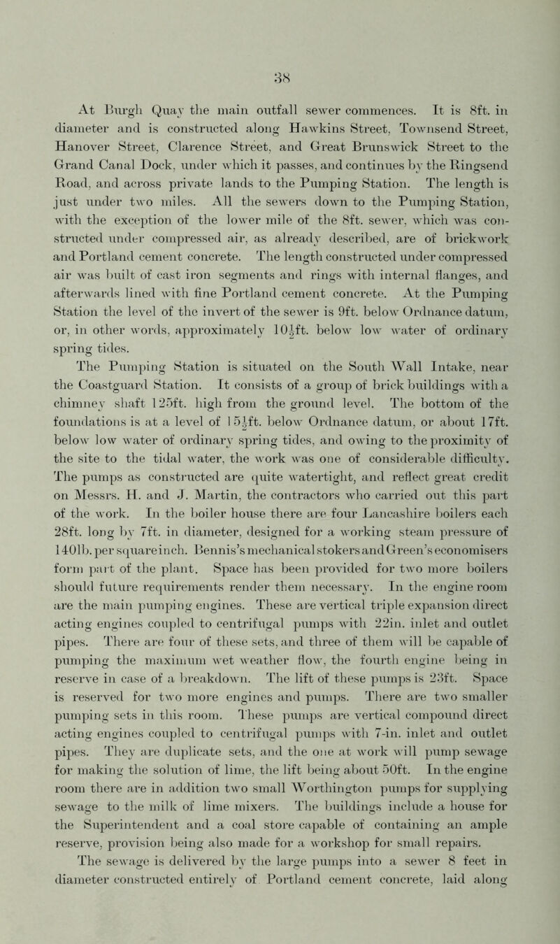 38 At Burgh Qua} the main outfall sewer commences. It is 8ft. in diameter and is constructed along Hawkins Street, Townsend Street, Hanover Street, Clarence Street, and Great Brunswick Street to the Grand Canal Dock, under which it passes, and continues by the Ringsend Road, and across private lands to the Pumping Station. The length is just under two miles. All the sewers down to the Pumping Station, with the exception of the lower mile of the 8ft. sewer, which was con- structed under compressed air, as already described, are of brickwork and Portland cement concrete. The length constructed under compressed air was built of cast iron segments and rings with internal flanges, and afterwards lined with fine Portland cement concrete. At the Pumping Station the level of the invert of the sewer is 9ft. below Ordnance datum, or, in other words, approximately lO^ft. below low water of ordinary spring tides. The Pumping Station is situated on the South Wall Intake, near the Coastguard Station. It consists of a group of brick buildings with a chimney shaft 125ft. high from the ground level. The bottom of the foundations is at a level of 1 5|ft. below Ordnance datum, or about 17ft. below low water of ordinary spring tides, and owing to the proximity of the site to the tidal water, the work was one of considerable difficulty. The pumps as constructed are quite watertight, and reflect great credit on Messrs. H. and J. Martin, the contractors who carried out this part of the work. In the boiler house there are four Lancashire boilers each 28ft. long by 7ft. in diameter, designed for a working steam pressure of 1401b. per squareinch. Bennis’s mechanical stokers and Green’s economisers form part of the plant. Space has been provided for two more boilers should future requirements render them necessary. In the engine room are the main pumping engines. These are vertical triple expansion direct acting engines coupled to centrifugal pumps with 22in. inlet and outlet pipes. There are four of these sets, and three of them will be capable of pumping the maximum wet weather flow, the fourth engine being in reserve in case of a breakdown. The lift of these pumps is 23ft. Space is reserved for two more engines and pumps. There are two smaller pumping sets in this room. These pumps are vertical compound direct acting engines coupled to centrifugal pumps with 7-in. inlet and outlet pipes. They are duplicate sets, and the one at work will pump sewage for making the solution of lime, the lift being about 50ft. In the engine room there are in addition two small Worthington pumps for supplying sewage to the milk of lime mixers. The buildings include a house for the Superintendent and a coal store capable of containing an ample reserve, provision being also made for a workshop for small repairs. The sewage is delivered by the large pumps into a sewer 8 feet in diameter constructed entirely of Portland cement concrete, laid along
