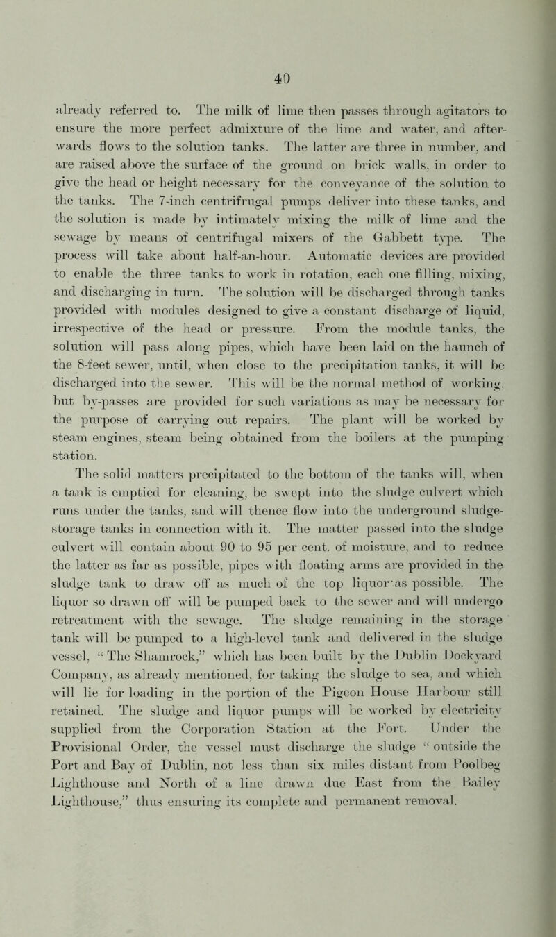 already referred to. The milk of lime then passes through agitators to ensure the more perfect admixture of the lime and water, and after- wards flows to the solution tanks. The latter are three in number, and are raised above the surface of the ground on brick walls, in order to give the head or height necessary for the conveyance of the solution to the tanks. The 7-inch centrifrugal pumps deliver into these tanks, and the solution is made by intimately mixing the milk of lime and the sewage by means of centrifugal mixers of the Gabbett type. The process will take about half-an-hour. Automatic devices are provided to enable the three tanks to work in rotation, each one filling, mixing, and discharging in turn. The solution will be discharged through tanks provided with modules designed to give a constant discharge of liquid, irrespective of the head or pressure. From the module tanks, the solution will pass along pipes, which have been laid on the haunch of the 8-feet sewer, until, when close to the precipitation tanks, it will be discharged into the sewer. This will be the normal method of working, but by-passes are provided for such variations as may be necessary for the purpose of carrying out repairs. The plant will be worked by steam engines, steam being obtained from the boilers at the pumping station. The solid matters precipitated to the bottom of the tanks will, when a tank is emptied for cleaning, be swept into the sludge culvert which runs under the tanks, and will thence flow into the underground sludge- storage tanks in connection with it. The matter passed into the sludge culvert will contain about 90 to 95 per cent, of moisture, and to reduce the latter as far as possible, pipes with floating arms are provided in the sludge tank to draw off as much of the top liquor’.as possible. The liquor so drawn oft’ will be pumped back to the sewer and will undergo retreatment with the sewage. The sludge remaining in the storage tank will be pumped to a high-level tank and delivered in the sludge vessel, “ The Shamrock,” which has been built by the Dublin Dockyard Company, as already mentioned, for taking the sludge to sea, and which will lie for loading in the portion of the Pigeon House Harbour still retained. The sludge and liquor pumps will be worked by electricity supplied from the Corporation Station at the Fort. Under the Provisional Order, the vessel must discharge the sludge “ outside the Port and Bay of Dublin, not less than six miles distant from Poolbeg Lighthouse and North of a line drawn due East from the Bailey Lighthouse,” thus ensuring its complete and permanent removal.