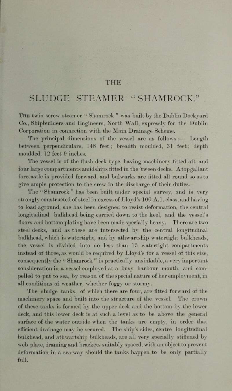 THE SLUDGE STEAMER “SHAMROCK.” The twin screw steamer “ Shamrock ” was built by the Dublin Dockyard Co., Shipbuilders and Engineers, North Wall, expressly for the Dublin Corporation in connection with the Main Drainage Scheme. The principal dimensions of the vessel are as follows :— Length between perpendiculars, 148 feet; breadth moulded, 31 feet; depth moulded, 12 feet 9 inches. The vessel is of the flush deck type, having machinery fitted aft and four large compartments amidships fitted in the ’tween decks. A top gallant forecastle is provided forward, and bulwarks are fitted all round so as to give ample protection to the crew in the discharge of their duties. The “ Shamrock ” has been built under special survey, and is very strongly constructed of steel in excess of Lloyd’s 100 A. 1. class, and having to load aground, she has been designed to resist deformation, the central longitudinal bulkhead being carried down to the keel, and the vessel’s floors and bottom plating have been made specially heavy. There are two steel decks, and as these are intersected by the central longitudinal bulkhead, which is watertight, and by athwartship watertight bulkheads, the vessel is divided into no less than 13 watertight compartments instead of three, as would be required by Lloyd’s for a vessel of this size, consequently the “Shamrock” is practically unsinkable, a very important consideration in a vessel employed at a busy harbour mouth, and com- pelled to put to sea, by reason of the special nature of her employment, in all conditions of weather, whether foggy or stormy. The sludge tanks, of which there are four, are fitted forward of the machinery space and built into the structure of the vessel. The crown of these tanks is formed by the upper deck and the bottom by the lower deck, and this lower deck is at such a level as to be above the general surface of the water outside when the tanks are empty, in order that efficient drainage may be secured. The ship’s sides, centre longitudinal bulkhead, and athwartship bulkheads, are all very specially stiffened by u eb plate, framing and brackets suitably spaced, with an object to prevent deformation in a sea-way should the tanks happen to be only partially full.