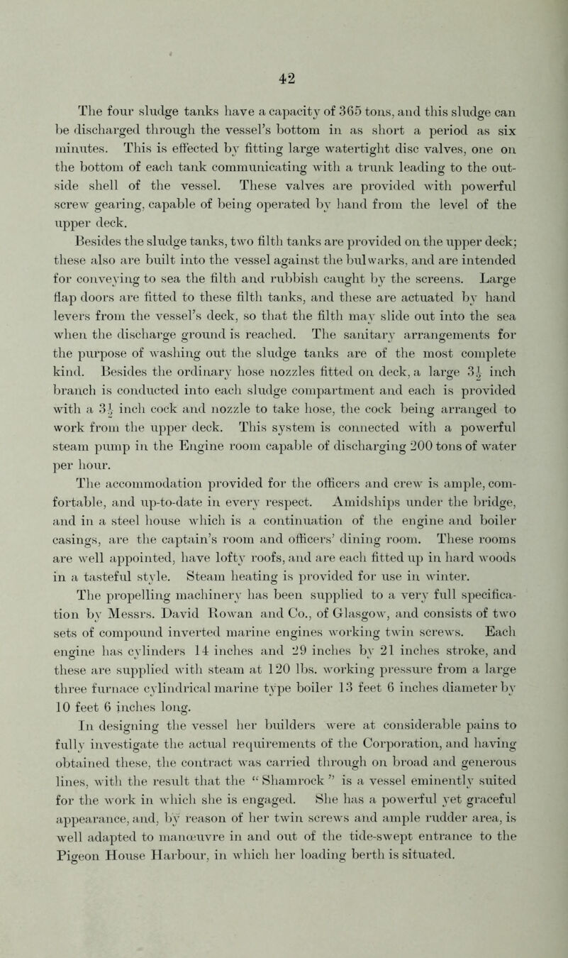 42 The four sludge tanks have a capacity of 365 tons, and this sludge can be discharged through the vessel’s bottom in as short a period as six minutes. This is effected by fitting large watertight disc valves, one on the bottom of each tank communicating with a trunk leading to the out- side shell of the vessel. These valves are provided with powerful screw gearing, capable of being operated by hand from the level of the upper deck. Besides the sludge tanks, two filth tanks are provided on the upper deck; these also are built into the vessel against the bulwarks, and are intended for conveying to sea the filth and rubbish caught by the screens. Large flap doors are fitted to these filth tanks, and these are actuated by hand levers from the vessel’s deck, so that the filth may slide out into the sea when the discharge ground is reached. The sanitary arrangements for the purpose of washing out the sludge tanks are of the most complete kind. Besides the ordinary hose nozzles fitted on deck, a large 3^ inch branch is conducted into each sludge compartment and each is provided with a 3|- inch cock and nozzle to take hose, the cock being arranged to work from the upper deck. This system is connected with a powerful steam pump in the Engine room capable of discharging 200 tons of water per hour. The accommodation provided for the officers and crew is ample, com- fortable, and up-to-date in every respect. Amidships under the bridge, and in a steel house which is a continuation of the engine and boiler casings, are the captain’s room and officers’ dining room. These rooms are well appointed, have lofty roofs, and are each fitted up in hard woods in a tasteful style. Steam heating is provided for use in winter. The propelling machinery has been supplied to a very full specifica- tion by Messrs. David Rowan and Co., of Glasgow, and consists of two sets of compound inverted marine engines working twin screws. Each engine has cylinders 14 inches and 29 inches bv 21 inches stroke, and these are supplied with steam at 120 lbs. working pressure from a large three furnace cylindrical marine type boiler 13 feet 6 inches diameter by 10 feet 6 inches long. In designing the vessel her builders were at considerable pains to fully investigate the actual requirements of the Corporation, and having obtained these, the contract was carried through on broad and generous lines, with the result that the “ Shamrock ” is a vessel eminently suited for the work in which she is engaged. She has a powerful yet graceful appearance, and, by reason of her twin screws and ample rudder area, is well adapted to manoeuvre in and out of the tide-swept entrance to the Pigeon House Harbour, in which her loading berth is situated.