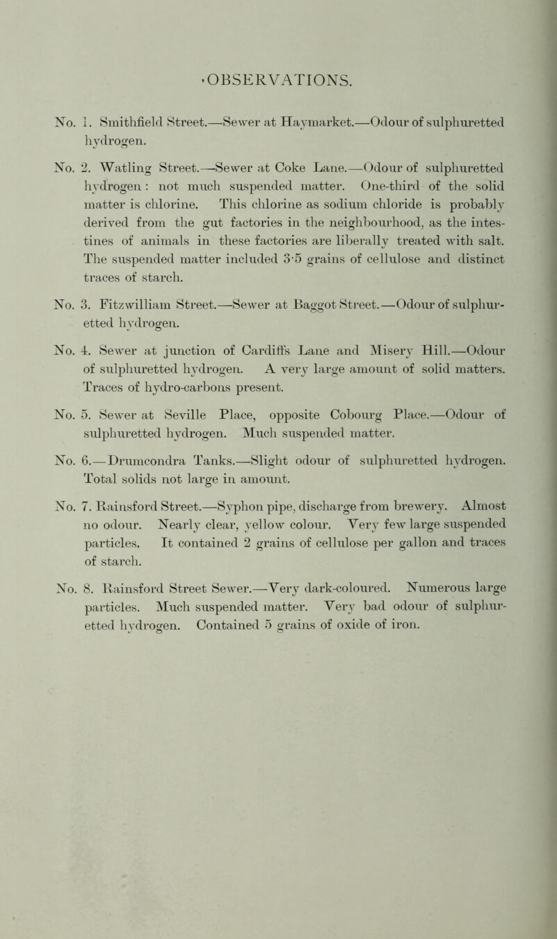 ’OBSERVATIONS. No. 1. Smithfielcl Street.—Sewer at Haymarket.—Odour of sulphuretted hydrogen. No. 2. Watling Street.—-Sewer at Coke Lane.—Odour of sulphuretted hydrogen : not much suspended matter. One-third of the solid matter is chlorine. This chlorine as sodium chloride is probably derived from the gut factories in the neighbourhood, as the intes- tines of animals in these factories are liberally treated with salt. The suspended matter included 3 5 grains of cellulose and distinct traces of starch. No. 3. Fitzwilliam Street.—-Sewer at Baggot Street.—Odour of sulphur- etted hydrogen. No. 4. Sewer at junction of Cardiffs Lane and Misery^ Hill.—Odour of sulphuretted hydrogen. A very large amount of solid matters. Traces of hydro-carbons present. No. 5. Sewer at Seville Place, opposite Cobourg Place.—Odour of sulphuretted hydrogen. Much suspended matter. No. 6.—Drumcondra Tanks.—Slight odour of sulphuretted hydrogen. Total solids not large in amount. No. 7. Rainsford Street.—Syphon pipe, discharge from brewery. Almost no odour. Nearly clear, yellow colour. Very few large suspended particles. It contained 2 grains of cellulose per gallon and traces of starch. No. 8. Rainsford Street Sewer.—Very dark-coloured. Numerous large particles. Much suspended matter. Very bad odour of sulphur- etted hydrogen. Contained 5 grains of oxide of iron. « o o