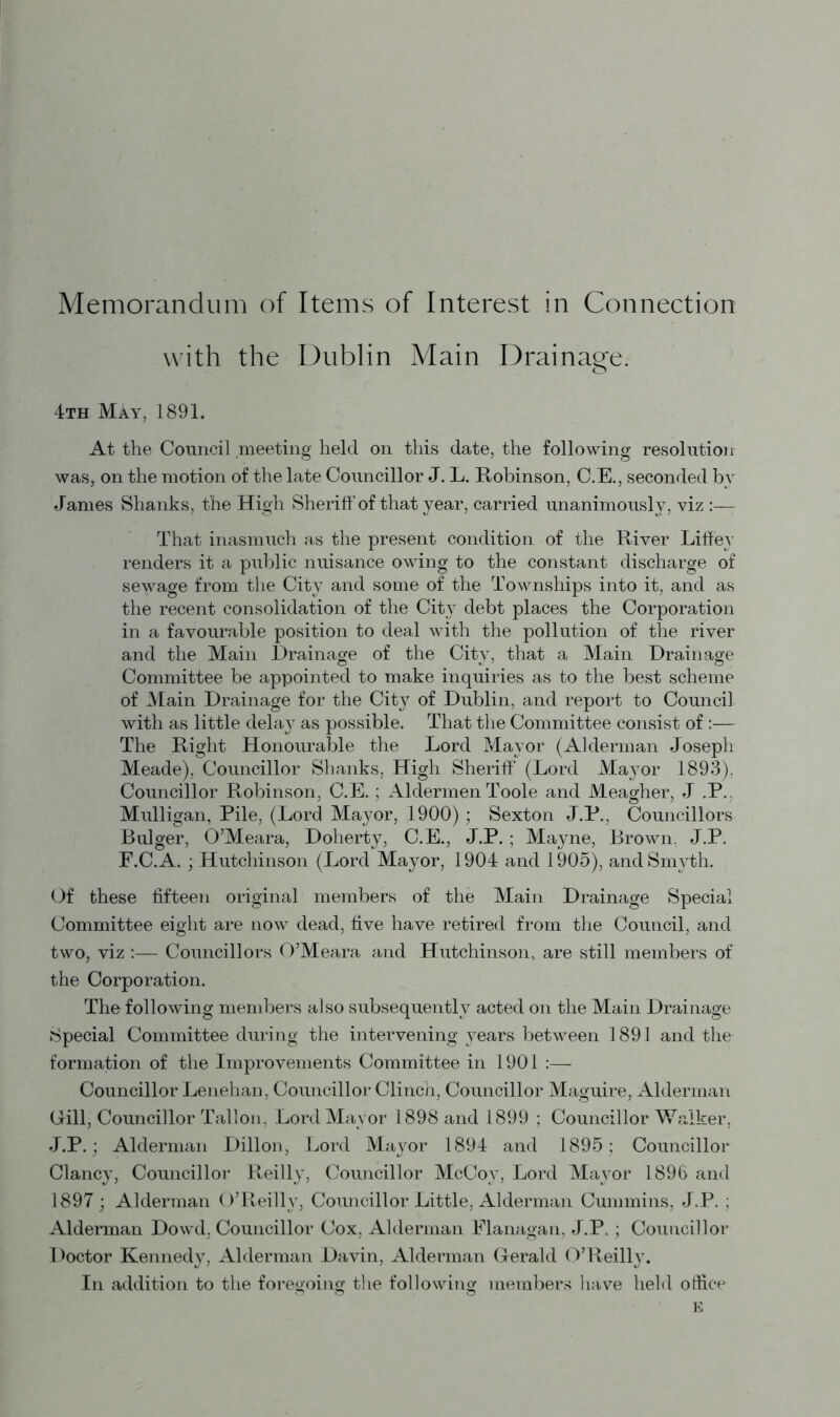 with the Dublin Main Drainage. 4th May, 1891. At the Council meeting held on this date, the following resolution was, on the motion of the late Councillor J. L. Robinson, C.E., seconded bv Janies Shanks, the High Sheriff of that year, carried unanimously, viz :—- That inasmuch as the present condition of the River Liffey renders it a public nuisance owing to the constant discharge of sewage from the City and some of the Townships into it, and as the recent consolidation of the City debt places the Corporation in a favourable position to deal with the pollution of the river and the Main Drainage of the City, that a Main Drainage Committee be appointed to make inquiries as to the best scheme of Main Drainage for the City of Dublin, and report to Council with as little delay as possible. That the Committee consist of :— The Right Honourable the Lord Mayor (Alderman Joseph Meade), Councillor Shanks, High Sheriff (Lord Mayor 1893), Councillor Robinson, C.E. ; Aldermen Toole and Meagher, J .P. Mulligan, Pile, (Lord Mayor, 1900); Sexton J.P., Councillors Bulger, O’Meara, Doherty, C.E., J.P. ; Mayne, Brown. J.P. F.C.A. ; Hutchinson (Lord Mayor, 1904 and 1905), and Smyth. Of these fifteen original members of the Main Drainage Special Committee eight are now dead, five have retired from the Council, and two, viz :—- Councillors O’Meara and Hutchinson, are still members of the Corporation. The following members also subsequently acted on the Main Drainage Special Committee during the intervening years between 1891 and the formation of the Improvements Committee in 1901 :— Councillor Lenehan, Councillor Clinch, Councillor Maguire, Alderman Gill, Councillor Tallon, Lord Mayor 1898 and 1899 ; Councillor Walker, J.P.; Alderman Dillon, Lord Mayor 1894 and 1895 ; Councillor Clancy, Councillor Reilly, Councillor McCoy, Lord Mayor 1896 and 1897 ; Alderman O’Reilly, Councillor Little, Alderman Cummins, J.P. ; Alderman Dowd, Councillor Cox, Alderman Flanagan, J.P. ; Councillor Doctor Kennedy, Alderman Davin, Alderman Gerald O’Reilly. In addition to the foregoing the following members have held office E