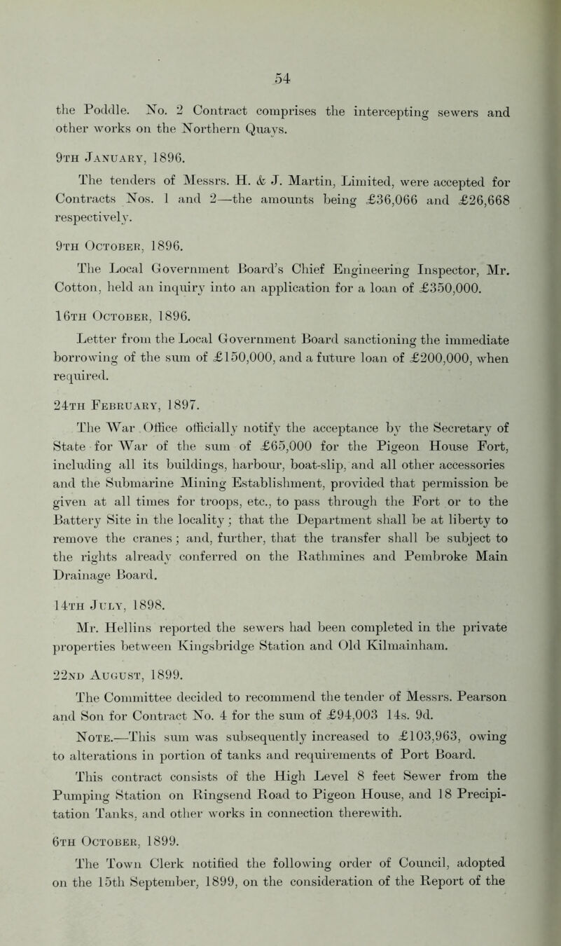 the Pocldle. No. 2 Contract comprises the intercepting sewers and other works on the Northern Quays. 9th January, 1896. The tenders of Messrs. H. & J. Martin, Limited, were accepted for Contracts Nos. 1 and 2—the amounts being <£36,066 and £26,668 respectively. 9th October, 1896. The Local Government Board’s Chief Engineering Inspector, Mr. Cotton, held an inquiry into an application for a loan of £350,000. 16th October, 1896. Letter from the Local Government Board sanctioning the immediate © borrowing of the sum of £150,000, and a future loan of £200,000, when required. 24th February, 1897. The War Office officially notify the acceptance by the Secretary of State for War of the sum of £65,000 for the Pigeon House Fort, including all its buildings, harbour, boat-slip, and all other accessories and the Submarine Mining Establishment, provided that permission be given at all times for troops, etc., to pass through the Fort or to the Battery Site in the locality; that the Department shall be at liberty to remove the cranes; and, further, that the transfer shall be subject to the rights already conferred on the Rathmines and Pembroke Main Drainage Board. 14th July, 1898. Mr. Hellins reported the sewers had been completed in the private properties between Kingsbridge Station and Old Kilmainham. 22nd August, 1899. The Committee decided to recommend the tender of Messrs. Pearson and Son for Contract No. 4 for the sum of £94,003 14s. 9d. Note.—This sum was subsequently increased to £103,963, owing to alterations in portion of tanks and requirements of Port Board. This contract consists of the High Level 8 feet Sewer from the Pumping Station on Ringsend Road to Pigeon House, and 18 Precipi- tation Tanks, and other works in connection therewith. 6th October, 1899. The Town Clerk notified the following order of Council, adopted on the 15th September, 1899, on the consideration of the Report of the