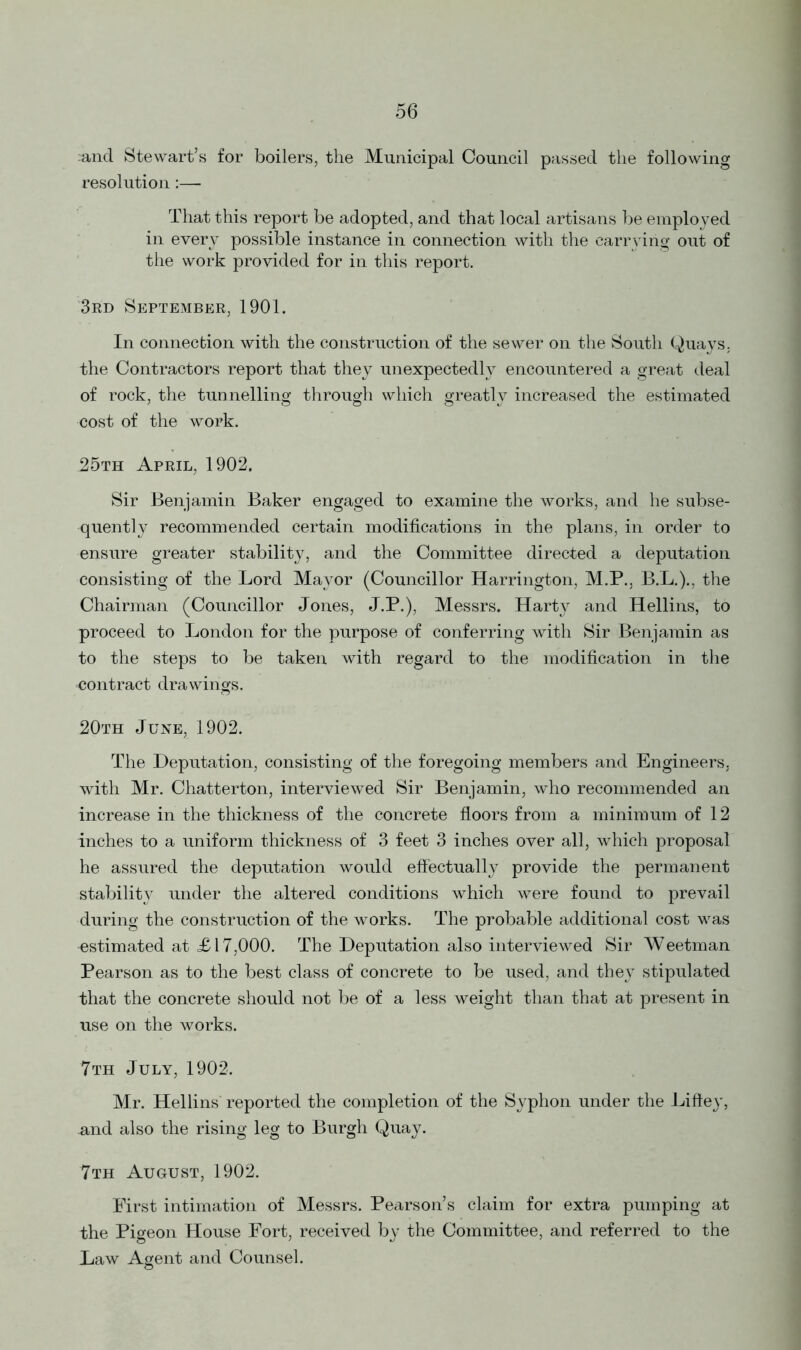 and Stewart’s for boilers, the Municipal Council passed the following resolution:—- That this report be adopted, and that local artisans be employed in every possible instance in connection with the carrying out of the work provided for in this report. 3rd September, 1901. In connection with the construction of the sewer on the South Quays, the Contractors report that they unexpectedly encountered a great deal of rock, the tunnelling through which greatly increased the estimated cost of the work. 25th April, 1902. Sir Benjamin Baker engaged to examine the works, and he subse- quently recommended certain modifications in the plans, in order to ensure greater stability, and the Committee directed a deputation consisting of the Lord Mayor (Councillor Harrington, M.P., B.L.)., the Chairman (Councillor Jones, J.P.), Messrs. Harty and Hellins, to proceed to London for the purpose of conferring with Sir Benjamin as to the steps to be taken with regard to the modification in the ■contract drawings. 20th June, 1902. The Deputation, consisting of the foregoing members and Engineers, with Mr. Chatterton, interviewed Sir Benjamin, who recommended an increase in the thickness of the concrete floors from a minimum of 12 inches to a uniform thickness of 3 feet 3 inches over all, which proposal he assured the deputation would effectually provide the permanent stability under the altered conditions which were found to prevail during the construction of the works. The probable additional cost was -estimated at <£17,000. The Deputation also interviewed Sir Weetman Pearson as to the best class of concrete to be used, and they stipulated that the concrete should not be of a less weight than that at present in use on the works. 7th July, 1902. Mr. Hellins reported the completion of the Syphon under the Liftey, and also the rising leg to Burgh Quay. 7th August, 1902. First intimation of Messrs. Pearson’s claim for extra pumping at the Pigeon House Fort, received by the Committee, and referred to the Law Agent and Counsel.