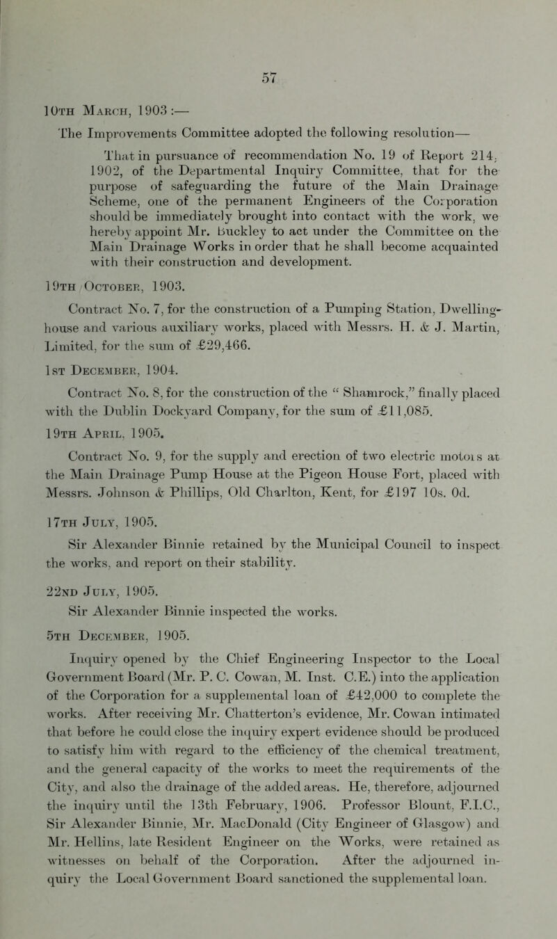 10th March, 1903:— The Improvements Committee adopted the following resolution— That in pursuance of recommendation No. 19 of Report 214; 1902, of the Departmental Inquiry Committee, that for the purpose of safeguarding the future of the Main Drainage Scheme, one of the permanent Engineers of the Corporation should be immediately brought into contact with the work, we hereby appoint Mr. Buckley to act under the Committee on the Main Drainage Works in order that he shall become acquainted with their construction and development. 19th October, 1903. Contract No. 7, for the construction of a Pumping Station, Dwelling- house and various auxiliary works, placed with Messrs. H. & J. Martin, Limited, for the sum of £29,466. 1st December, 1904. Contract No. 8, for the construction of the “ Shamrock,” finally placed with the Dublin Dockyard Company, for the sum of £11,085. 19th April, 1905. Contract No. 9, for the supply and erection of two electric motois at the Main Drainage Pump House at the Pigeon House Port, placed with Messrs. Johnson & Phillips, Old Charlton, Kent, for £197 10s. Od. 17th July, 1905. Sir Alexander Binnie retained by the Municipal Council to inspect the works, and report on their stability. 22nd July, 1905. Sir Alexander Binnie inspected the works. 5th December, 1905. Inquiry opened by the Chief Engineering Inspector to the Local Government Board (Mr. P. C. Cowan, M. Inst. C.E.) into the application of the Corporation for a supplemental loan of £42,000 to complete the works. After receiving Mr. Chatterton’s evidence, Mr. Cowan intimated that before he could close the inquiry expert evidence should be produced to satisfy him with regard to the efficiency of the chemical treatment, and the general capacity of the works to meet the requirements of the City, and also the drainage of the added areas. He, therefore, adjourned the inquiry until the 13th February, 1906. Professor Blount, F.I.C., Sir Alexander Binnie, Mr. MacDonald (City Engineer of Glasgow) and Mr. Hellins, late Resident Engineer on the Works, were retained as witnesses on behalf of the Corporation. After the adjourned in- quiry the Local Government Board sanctioned the supplemental loan.