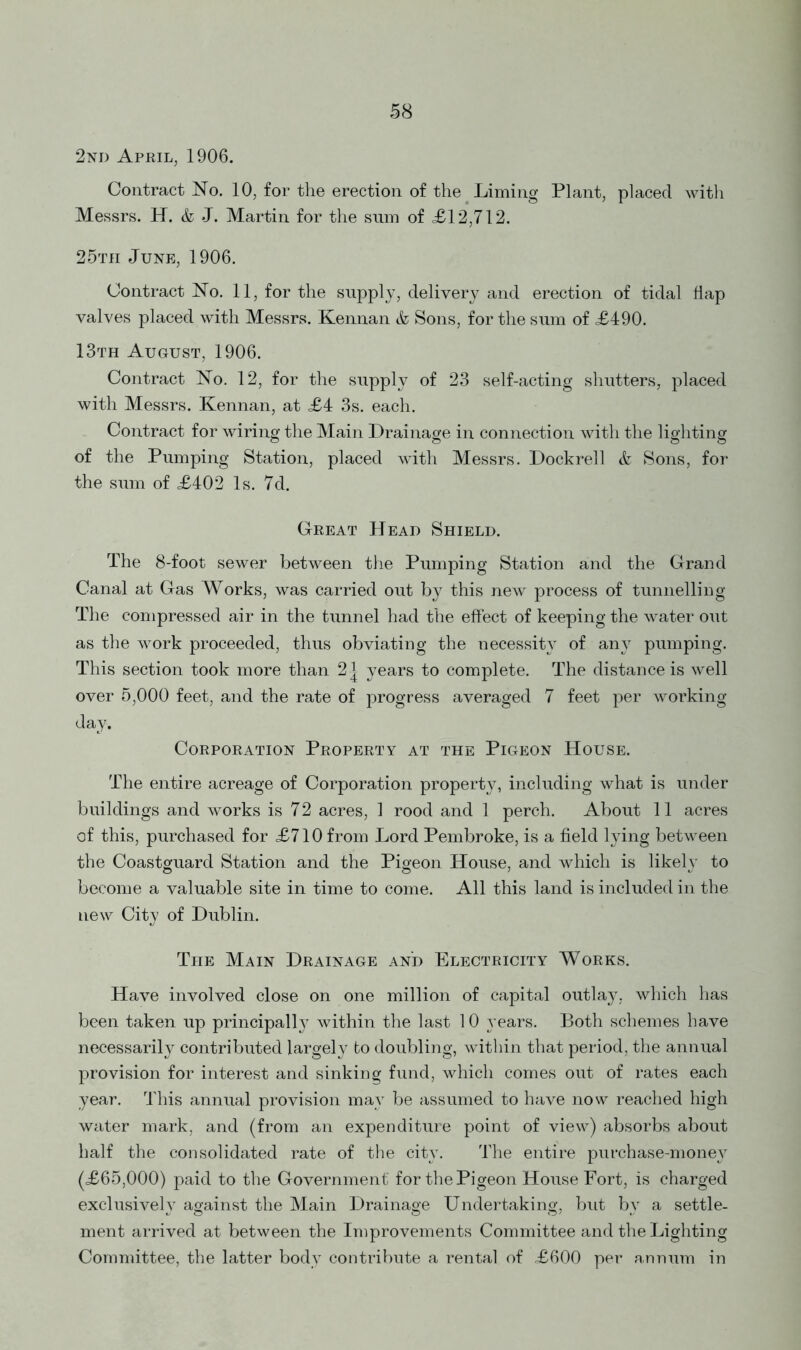 2nd April, 1906. Contract No. 10, for the erection of the Liming Plant, placed with Messrs. H. & J. Martin for the sum of £12,712. 25tii June, 1906. Contract No. 11, for the supply, delivery and erection of tidal flap valves placed with Messrs. Kennan & Sons, for the sum of £490. 13th August, 1906. Contract No. 12, for the supply of 23 self-acting shutters, placed with Messrs. Kennan, at £4 3s. each. Contract for wiring the Main Drainage in connection with the lighting of the Pumping Station, placed with Messrs. Dockrell & Sons, for the sum of £402 Is. 7d. Great Head Shield. The 8-foot sewer between the Pumping Station and the Grand Canal at Gas Works, was carried out by this new process of tunnelling The compressed air in the tunnel had the effect of keeping the water out as the work proceeded, thus obviating the necessity of any pumping. This section took more than 2 | years to complete. The distance is well over 5,000 feet, and the rate of progress averaged 7 feet per working day. Corporation Property at the Pigeon House. The entire acreage of Corporation property, including what is under buildings and works is 72 acres, 1 rood and 1 perch. About 11 acres of this, purchased for £710 from Lord Pembroke, is a field lying between the Coastguard Station and the Pigeon House, and which is likely to become a valuable site in time to come. All this land is included in the new City of Dublin. The Main Drainage and Electricity Works. Have involved close on one million of capital outlay, which has been taken up principally within the last 10 years. Both schemes have necessarily contributed largely to doubling, within that period, the annual provision for interest and sinking fund, which comes out of rates each year. This annual provision may be assumed to have now reached high water mark, and (from an expenditure point of view) absorbs about half the consolidated rate of the city. The entire purchase-money (£65,000) paid to the Government for the Pigeon House Fort, is charged exclusively against the Main Drainage Undertaking, but by a settle- ment arrived at between the Improvements Committee and the Lighting Committee, the latter body contribute a rental of £600 per annum in