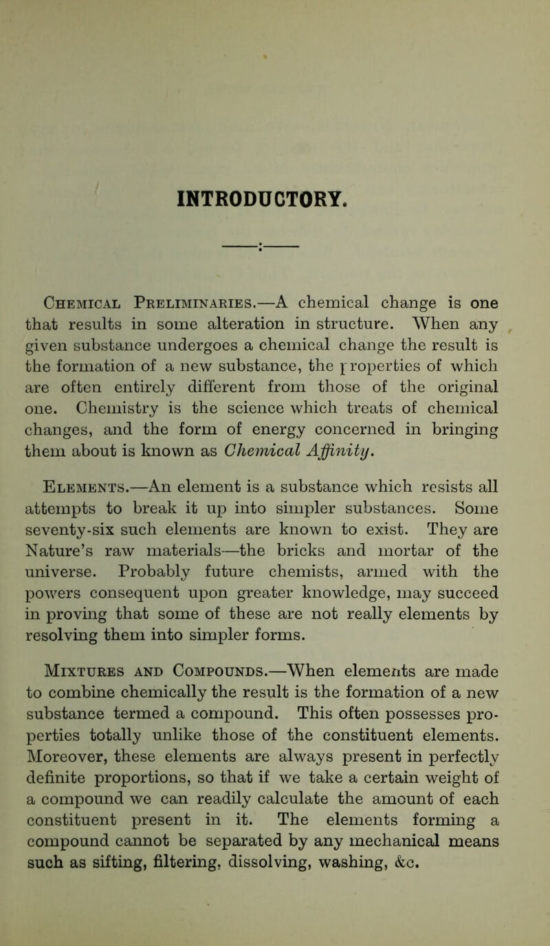 INTRODUCTORY. Chemical Preliminaries.—A chemical change is one that results in some alteration in structure. When any given substance undergoes a chemical change the result is the formation of a new substance, the properties of which are often entirely different from those of the original one. Chemistry is the science which treats of chemical changes, and the form of energy concerned in bringing them about is known as Chemical Affinity. Elements.—An element is a substance which resists all attempts to break it up into simpler substances. Some seventy-six such elements are known to exist. They are Nature’s raw materials—the bricks and mortar of the universe. Probably future chemists, armed with the powers consequent upon greater knowledge, may succeed in proving that some of these are not really elements by resolving them into simpler forms. Mixtures and Compounds.—When elements are made to combine chemically the result is the formation of a new substance termed a compound. This often possesses pro- perties totally unlike those of the constituent elements. Moreover, these elements are always present in perfectly definite proportions, so that if we take a certain weight of a compound we can readily calculate the amount of each constituent present in it. The elements forming a compound cannot be separated by any mechanical means such as sifting, filtering, dissolving, washing, &c.