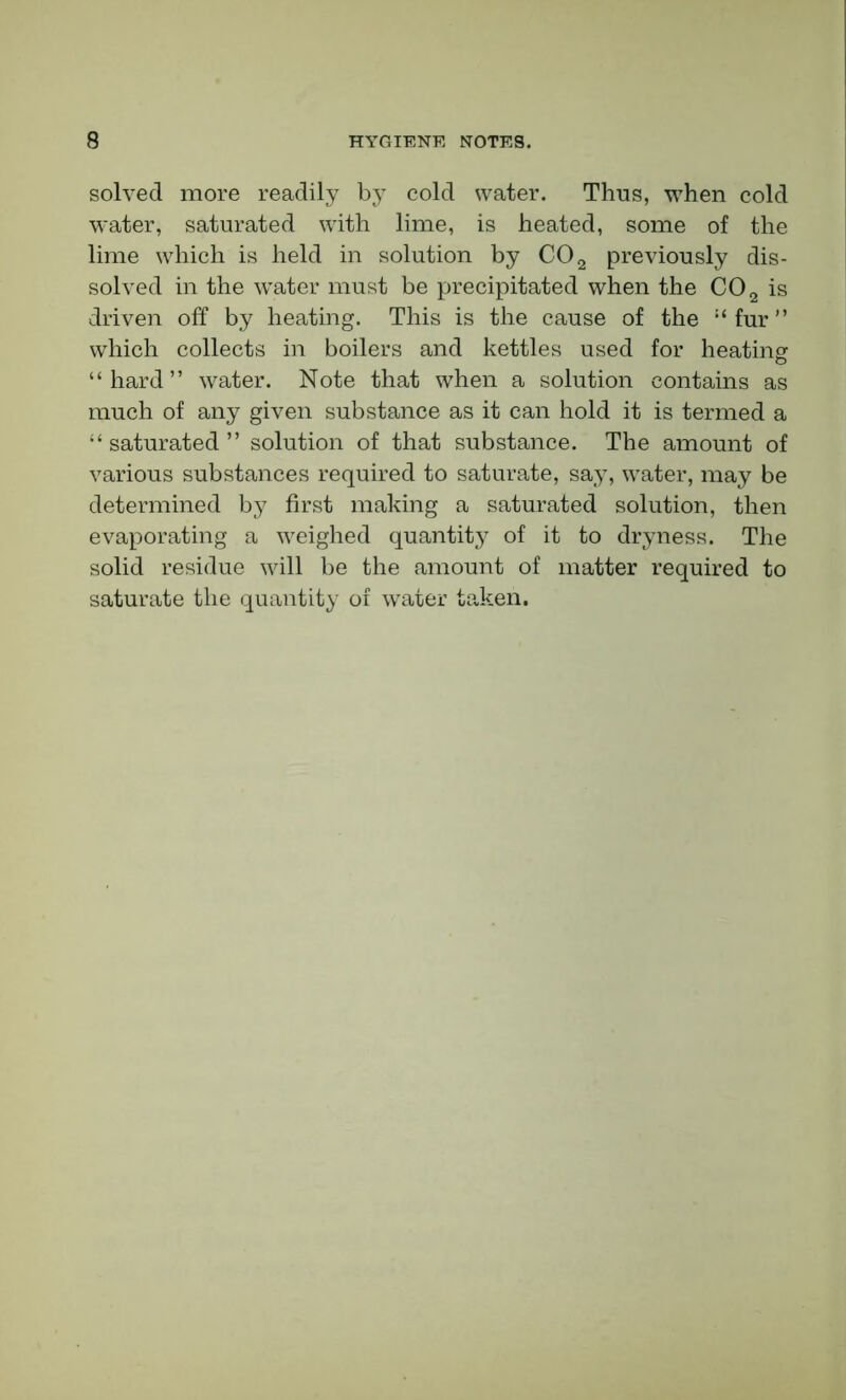 solved more readily by cold water. Thus, when cold water, saturated with lime, is heated, some of the lime which is held in solution by C02 previously dis- solved in the water must be precipitated when the C02 is driven off by heating. This is the cause of the “fur” which collects in boilers and kettles used for heating “hard” water. Note that when a solution contains as much of any given substance as it can hold it is termed a “ saturated ” solution of that substance. The amount of various substances required to saturate, say, water, may be determined by first making a saturated solution, then evaporating a weighed quantity of it to dryness. The solid residue will be the amount of matter required to saturate the quantity of water taken.