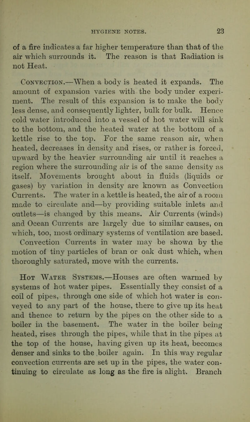of a fire indicates a far higher temperature than that of the air which surrounds it. The reason is that Radiation is not Heat. Convection.—When a body is heated it expands. The amount of expansion varies with the body under experi- ment. The result of this expansion is to make the body less dense, and consequently lighter, bulk for bulk. Hence cold water introduced into a vessel of hot water will sink to the bottom, and the heated water at the bottom of a kettle rise to the top. For the same reason air, when heated, decreases in density and rises, or rather is forced, upward by the heavier surrounding air until it reaches a region where the surrounding air is of the same density as itself. Movements brought about in fluids (liquids or gases) by variation in density are known as Convection Currents. The water in a kettle is heated, the air of a room made to circulate and—by providing suitable inlets and outlets—is changed by this means. Air Currents (winds) and Ocean Currents are largely due to similar causes, on which, too, most ordinary systems of ventilation are based. Convection Currents in water may be shown by the motion of tiny particles of bran or oak dust which, when thoroughly saturated, move with the currents. Hot Water Systems.—Houses are often warmed by systems of hot water pipes. Essentially they consist of a coil of pipes, through one side of which hot water is con- veyed to any part of the house, there to give up its heat and thence to return by the pipes on the other side to a boiler in the basement. The water in the boiler being heated, rises through the pipes, while that in the pipes at the top of the house, having given up its heat, becomes denser and sinks to the boiler again. In this way regular convection currents are set up in the pipes, the water con- tinuing to circulate as long as the fire is alight. Branch