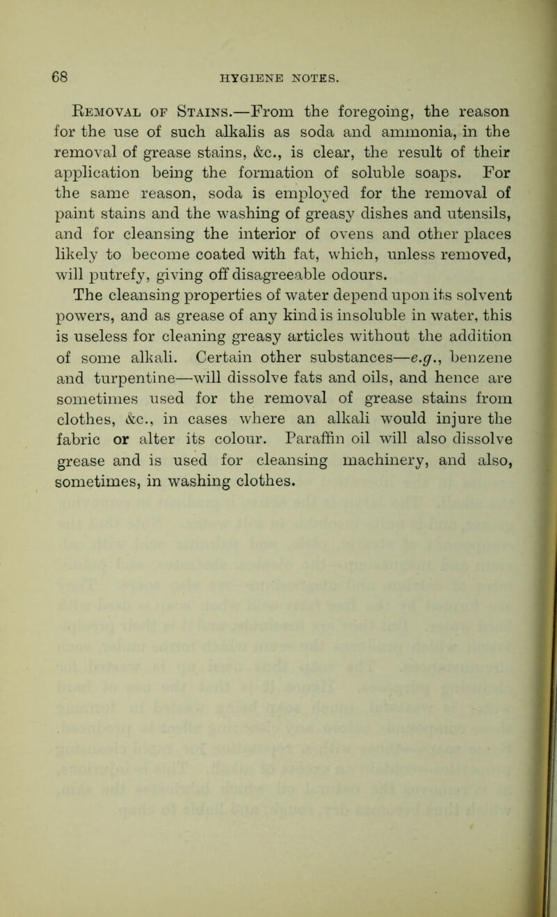 Removal of Stains.—From the foregoing, the reason for the use of such alkalis as soda and ammonia, in the removal of grease stains, &c., is clear, the result of their application being the formation of soluble soaps. For the same reason, soda is employed for the removal of paint stains and the washing of greasy dishes and utensils, and for cleansing the interior of ovens and other places likely to become coated with fat, which, unless removed, will putrefy, giving off disagreeable odours. The cleansing properties of water depend upon its solvent powers, and as grease of any kind is insoluble in water, this is useless for cleaning greasy articles without the addition of some alkali. Certain other substances—e.g., benzene and turpentine—will dissolve fats and oils, and hence are sometimes used for the removal of grease stains from clothes, &c., in cases where an alkali would injure the fabric or alter its colour. Paraffin oil will also dissolve grease and is used for cleansing machinery, and also, sometimes, in washing clothes.