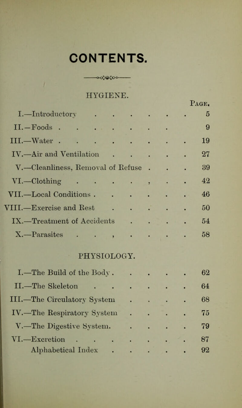 CONTENTS. HYGIENE. Page. I.—Introductory ...... 5 II.—Foods 9 III.—Water 19 IY.—Air and Ventilation 27 V.—Cleanliness, Removal of Refuse ... 39 VI.—Clothing 42 VII.—Local Conditions ...... 46 VIII.—Exercise and Rest 50 IX.—Treatment of Accidents .... 54 X.—Parasites ....... 58 PHYSIOLOGY. I.—The Build of the Body 62 II.—The Skeleton 64 III. —The Circulatory System .... 68 IV. —The Respiratory System . . . . 75 V.—The Digestive System. .... 79 VI.—Excretion 87 Alphabetical Index ..... 92