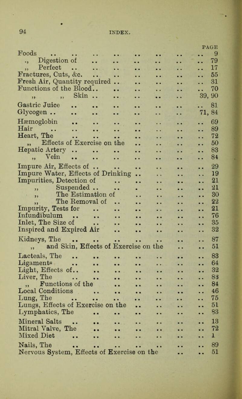 PAGE Foods 9 Digestion of .. .. .. .. .. ..79 ,, Perfect .. ..17 Fractures, Cuts, &c. .. .. .. .. .. .. 55 Fresh Air, Quantity required .. .. .. .. .. 31 Functions of the Blood.. .. .. .. .. ..70 „ ,, Skin 39, 90 Gastric Juice .. .. .. .. .. .. .. 81 Glycogen .. 71, 84 Haemoglobin .. .. .. .. .. .. .. 69 Hair 89 Heart, The 72 „ Effects of Exercise on the .. .. .. .. 50 Hepatic Artery .. .. .. .. .. .. .. 83 „ Vein 84 Impure Air, Effects of .. .. .. .. .. .. 29 Impure Water, Effects of Drinking 19 Impurities, Detection of .. .. .. .. .. 21 ,, Suspended .. .. . .. .. ..21 „ The Estimation of 30 ,, The Removal of 22 Impurity, Tests for .. .. 21 Infundibulum .. .. .. .. .. .. .. 76 Inlet, The Size of .. .. .. .. .. .. 35 Inspired and Expired Air .. .. .. .. .. 32 Kidneys, The .. .. .. .. .. .. .. 87 ,, and Skin, Effects of Exercise on the .. .. 51 Lacteals, The 83 Ligaments .. .. .. .. .. .. .. 64 Light, Effects of.. .. .. .. .. .. ..32 Liver, The 83 „ Functions of the .. .. 84 Local Conditions .. .. .. .. .. .. 46 Lung, The .. .. .. .. .. .. ..75 Lungs, Effects of Exercise on the .. .. .. .. 51 Lymphatics, The .. .. .. .. .. ..83 Mineral Salts .. .. .. .. .. .. .. 13 Mitral Valve, The 72 Mixed Diet .. .. .. .. .. .. 1 Nails, The 89 Nervous System, Effects of Exercise on the .. .. 51