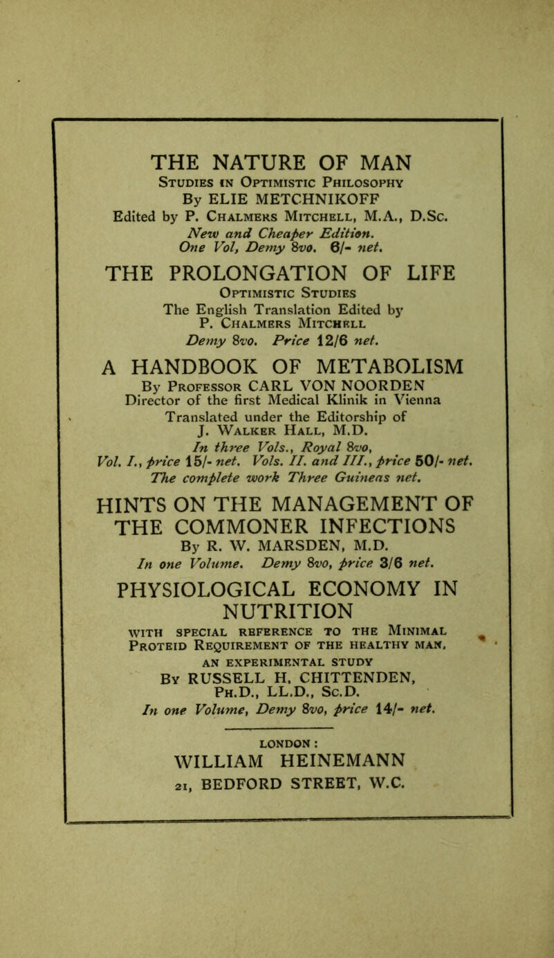 THE NATURE OF MAN Studies in Optimistic Philosophy By ELIE METCHNIKOFF Edited by P. Chalmers Mitchell, M.A., D.Sc. New and Cheaper Edition. One Vol, Demy 8vo. 0/- net. THE PROLONGATION OF LIFE Optimistic Studies The English Translation Edited by P. Chalmers Mitchell Demy 8m Price 12/6 net. A HANDBOOK OF METABOLISM By Professor CARL VON NOORDEN Director of the first Medical Klinik in Vienna Translated under the Editorship of J. Walker Hall, M.D. In three Vols., Royal 8vo, Vol. /., price 15/- net. Vols. II. and III., price 50/- net. The complete work Three Guineas net. HINTS ON THE MANAGEMENT OF THE COMMONER INFECTIONS By R. W. MARSDEN, M.D. In one Volume. Demy 8vo, price 3/6 net. PHYSIOLOGICAL ECONOMY IN NUTRITION with special reference to the Minimal Proteid Requirement of the healthy man. AN EXPERIMENTAL STUDY By RUSSELL H. CHITTENDEN, Ph.D., LL.D., Sc.D. In one Volume, Demy 8vo, price 14/- net. LONDON: WILLIAM HEINEMANN 2i, BEDFORD STREET, W.C.