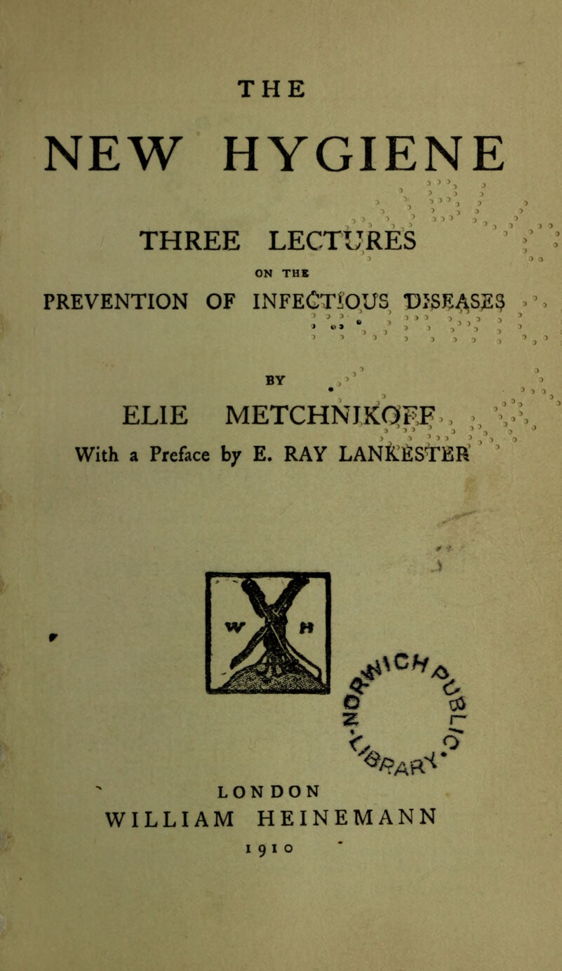 THE NEW HYGIENE THREE LECTURES PREVENTION OF INFECTIOUS DISEASES ' J J » , ' ' , ■ . ' ! •» . BY EL1E METCHNJKOF.F > » ’ 5 With a Preface by E. RAY LANK.ESTER $- c © oi z C LONDON WILLIAM HEINEMANN I9IO