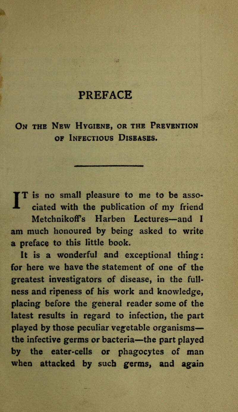 On the New Hygiene, or the Prevention of Infectious Diseases. IT is no small pleasure to me to be asso- ciated with the publication of my friend Metchnikoffs Harben Lectures—and I am much honoured by being asked to write a preface to this little book. It is a wonderful and exceptional thing: for here we have the statement of one of the greatest investigators of disease, in the full- ness and ripeness of his work and knowledge, placing before the general reader some of the latest results in regard to infection, the part played by those peculiar vegetable organisms— the infective germs or bacteria—the part played by the eater-cells or phagocytes of man when attacked by such germs, and again