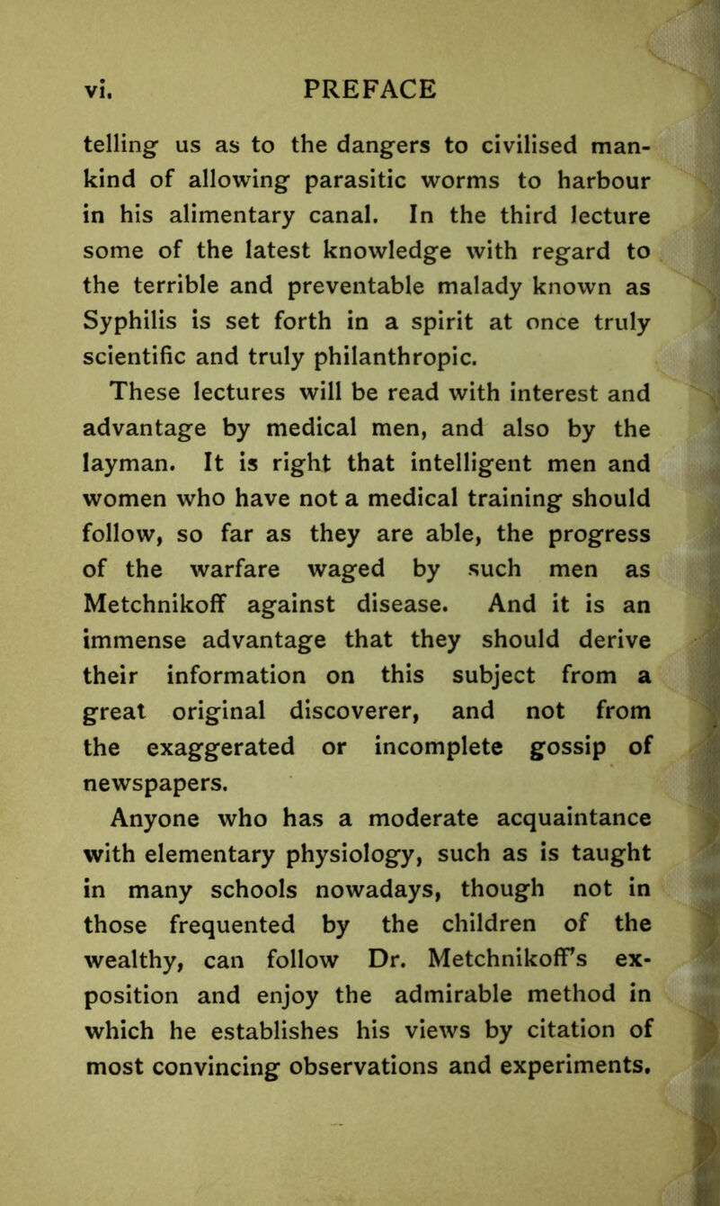 telling us as to the dangers to civilised man- kind of allowing parasitic worms to harbour in his alimentary canal. In the third lecture some of the latest knowledge with regard to the terrible and preventable malady known as Syphilis is set forth in a spirit at once truly scientific and truly philanthropic. These lectures will be read with interest and advantage by medical men, and also by the layman. It is right that intelligent men and women who have not a medical training should follow, so far as they are able, the progress of the warfare waged by such men as Metchnikoff against disease. And it is an immense advantage that they should derive their information on this subject from a great original discoverer, and not from the exaggerated or incomplete gossip of newspapers. Anyone who has a moderate acquaintance with elementary physiology, such as is taught in many schools nowadays, though not in those frequented by the children of the wealthy, can follow Dr. Metchnikoffs ex- position and enjoy the admirable method in which he establishes his views by citation of most convincing observations and experiments.