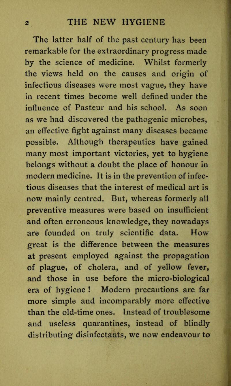 The latter half of the past century has been remarkable for the extraordinary progress made by the science of medicine. Whilst formerly the views held on the causes and origin of infectious diseases were most vague, they have in recent times become well defined under the influence of Pasteur and his school. As soon as we had discovered the pathogenic microbes, an effective fight against many diseases became possible. Although therapeutics have gained many most important victories, yet to hygiene belongs without a doubt the place of honour in modern medicine. It is in the prevention of infec- tious diseases that the interest of medical art is now mainly centred. But, whereas formerly all preventive measures were based on insufficient and often erroneous knowledge, they nowadays are founded on truly scientific data. How great is the difference between the measures at present employed against the propagation of plague, of cholera, and of yellow fever, and those in use before the micro-biological era of hygiene ! Modern precautions are far more simple and incomparably more effective than the old-time ones. Instead of troublesome and useless quarantines, instead of blindly distributing disinfectants, we now endeavour to