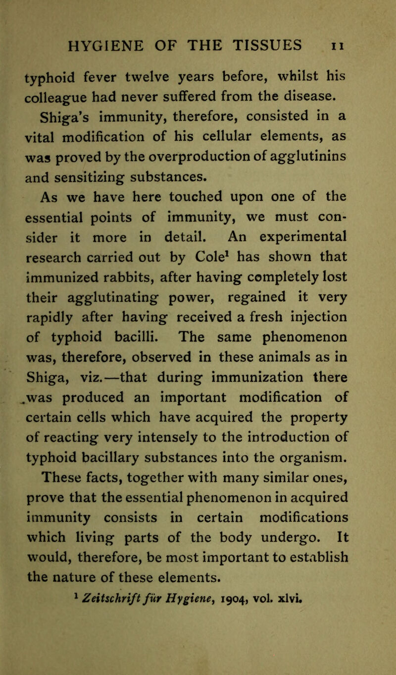 typhoid fever twelve years before, whilst his colleague had never suffered from the disease. Shiga’s immunity, therefore, consisted in a vital modification of his cellular elements, as was proved by the overproduction of agglutinins and sensitizing substances. As we have here touched upon one of the essential points of immunity, we must con- sider it more in detail. An experimental research carried out by Cole1 has shown that immunized rabbits, after having completely lost their agglutinating power, regained it very rapidly after having received a fresh injection of typhoid bacilli. The same phenomenon was, therefore, observed in these animals as in Shiga, viz.—that during immunization there .was produced an important modification of certain cells which have acquired the property of reacting very intensely to the introduction of typhoid bacillary substances into the organism. These facts, together with many similar ones, prove that the essential phenomenon in acquired immunity consists in certain modifications which living parts of the body undergo. It would, therefore, be most important to establish the nature of these elements. 1 Zeitschrift fur Hygiene, 1904, vol. xlvi.