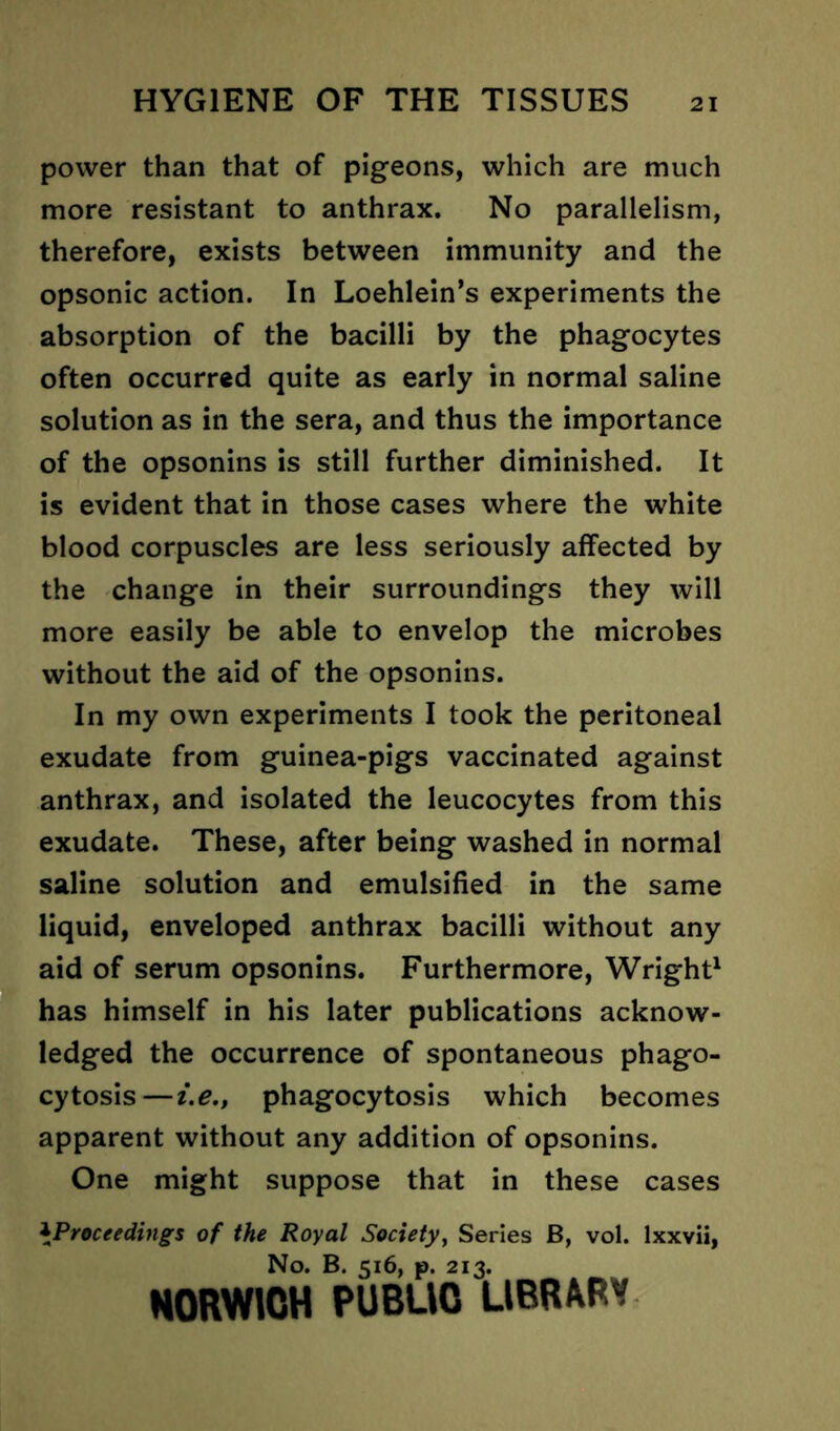 power than that of pigeons, which are much more resistant to anthrax. No parallelism, therefore, exists between immunity and the opsonic action. In Loehlein’s experiments the absorption of the bacilli by the phagocytes often occurred quite as early in normal saline solution as in the sera, and thus the importance of the opsonins is still further diminished. It is evident that in those cases where the white blood corpuscles are less seriously affected by the change in their surroundings they will more easily be able to envelop the microbes without the aid of the opsonins. In my own experiments I took the peritoneal exudate from guinea-pigs vaccinated against anthrax, and isolated the leucocytes from this exudate. These, after being washed in normal saline solution and emulsified in the same liquid, enveloped anthrax bacilli without any aid of serum opsonins. Furthermore, Wright1 has himself in his later publications acknow- ledged the occurrence of spontaneous phago- cytosis— i.e., phagocytosis which becomes apparent without any addition of opsonins. One might suppose that in these cases \Proceedings of the Royal Society, Series B, vol. lxxvii, No. B. 516, p. 213. NORWICH PUBUO LIBRARY