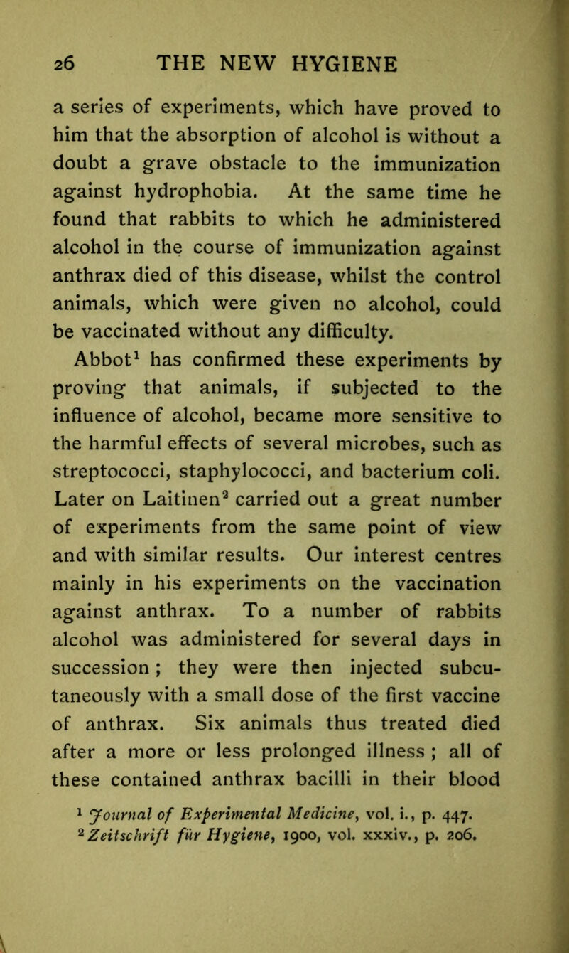 a series of experiments, which have proved to him that the absorption of alcohol is without a doubt a grave obstacle to the immunization against hydrophobia. At the same time he found that rabbits to which he administered alcohol in the course of immunization against anthrax died of this disease, whilst the control animals, which were given no alcohol, could be vaccinated without any difficulty. Abbot1 has confirmed these experiments by proving that animals, if subjected to the influence of alcohol, became more sensitive to the harmful effects of several microbes, such as streptococci, staphylococci, and bacterium coli. Later on Laitinen9 carried out a great number of experiments from the same point of view and with similar results. Our interest centres mainly in his experiments on the vaccination against anthrax. To a number of rabbits alcohol was administered for several days in succession; they were then injected subcu- taneously with a small dose of the first vaccine of anthrax. Six animals thus treated died after a more or less prolonged illness ; all of these contained anthrax bacilli in their blood 1 Journal of Experimental Medicine, vol. i., p. 447. 2Zeitschrift fur Hygiene, 1900, vol. xxxiv., p. 206.