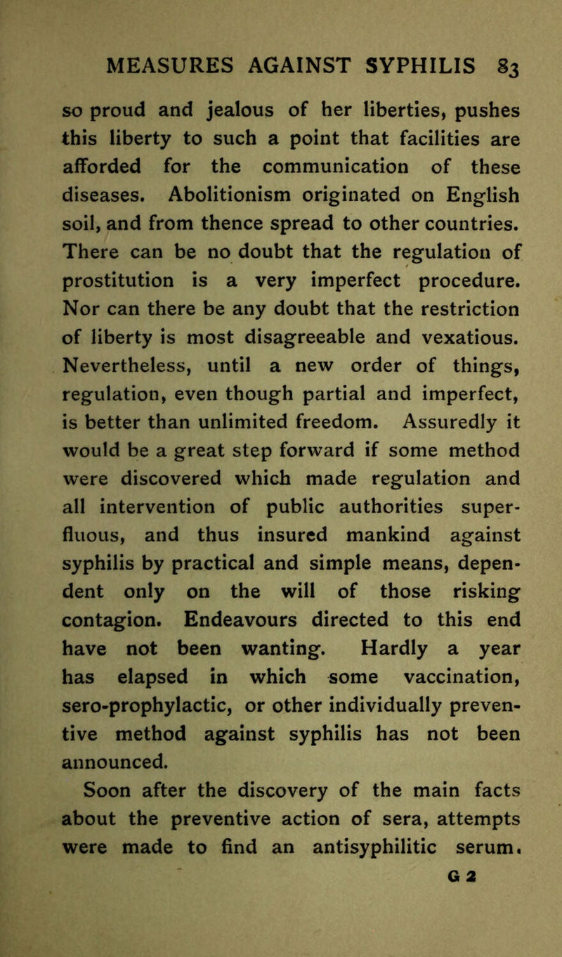 so proud and jealous of her liberties, pushes this liberty to such a point that facilities are afforded for the communication of these diseases. Abolitionism originated on English soil, and from thence spread to other countries. There can be no doubt that the regulation of prostitution is a very imperfect procedure. Nor can there be any doubt that the restriction of liberty is most disagreeable and vexatious. Nevertheless, until a new order of things, regulation, even though partial and imperfect, is better than unlimited freedom. Assuredly it would be a great step forward if some method were discovered which made regulation and all intervention of public authorities super- fluous, and thus insured mankind against syphilis by practical and simple means, depen- dent only on the will of those risking contagion. Endeavours directed to this end have not been wanting. Hardly a year has elapsed in which some vaccination, sero-prophylactic, or other individually preven- tive method against syphilis has not been announced. Soon after the discovery of the main facts about the preventive action of sera, attempts were made to find an antisyphilitic serum.